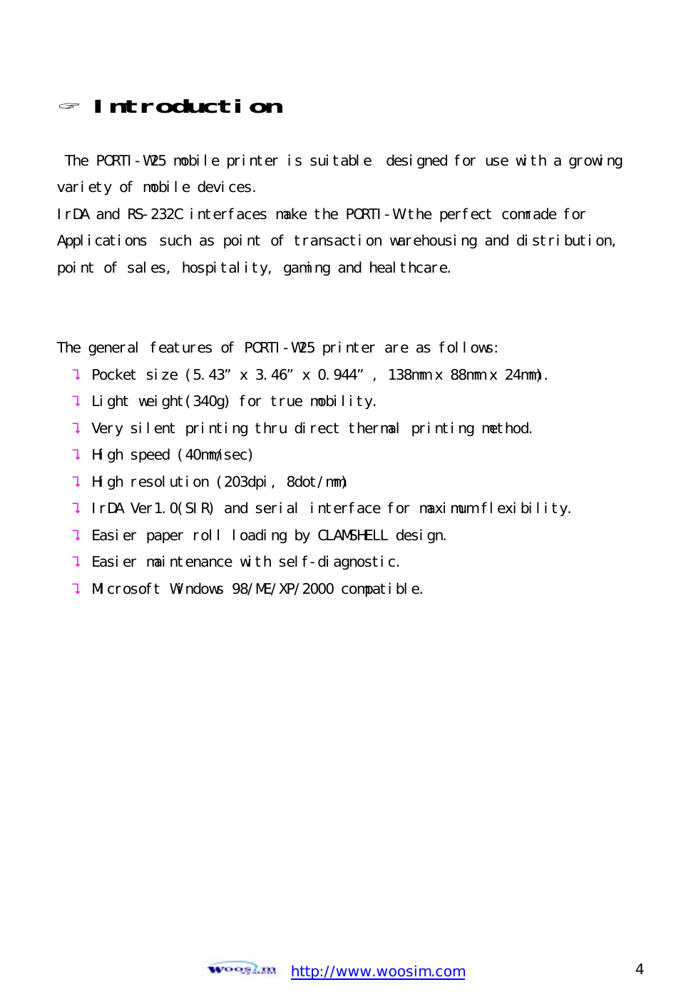  http://www.woosim.com 4                                ? Introduction   The PORTI-W25 mobile printer is suitable  designed for use with a growing variety of mobile devices. IrDA and RS-232C interfaces make the PORTI-W the perfect comrade for  Applications such as point of transaction warehousing and distribution, point of sales, hospitality, gaming and healthcare.    The general features of PORTI-W25 printer are as follows: ? Pocket size (5.43”x 3.46”x 0.944”, 138mm x 88mm x 24mm). ? Light weight(340g) for true mobility. ? Very silent printing thru direct thermal printing method. ? High speed (40mm/sec) ? High resolution (203dpi, 8dot/mm) ? IrDA Ver1.0(SIR) and serial interface for maximum flexibility. ? Easier paper roll loading by CLAMSHELL design. ? Easier maintenance with self-diagnostic. ? Microsoft Windows 98/ME/XP/2000 compatible.             