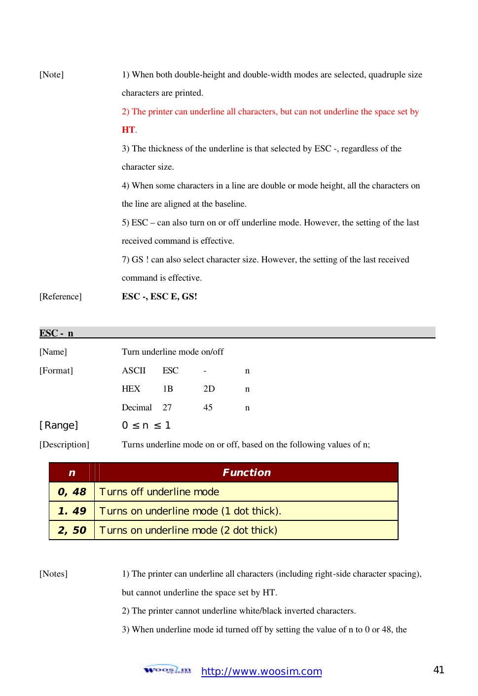  http://www.woosim.com 41                                [Note]    1) When both double-height and double-width modes are selected, quadruple size     characters are printed.     2) The printer can underline all characters, but can not underline the space set by     HT.     3) The thickness of the underline is that selected by ESC -, regardless of the     character size.     4) When some characters in a line are double or mode height, all the characters on     the line are aligned at the baseline.     5) ESC – can also turn on or off underline mode. However, the setting of the last       received command is effective.     7) GS ! can also select character size. However, the setting of the last received       command is effective. [Reference] ESC -, ESC E, GS!    ESC - n                                                                                           [Name]    Turn underline mode on/off [Format]    ASCII ESC -  n     HEX 1B 2D  n     Decimal  27  45  n [Range]   0 ≤ n ≤ 1 [Description] Turns underline mode on or off, based on the following values of n;       [Notes]    1) The printer can underline all characters (including right-side character spacing),     but cannot underline the space set by HT.       2) The printer cannot underline white/black inverted characters.   3) When underline mode id turned off by setting the value of n to 0 or 48, the   n Function 0, 48 Turns off underline mode 1. 49 Turns on underline mode (1 dot thick). 2, 50 Turns on underline mode (2 dot thick)   