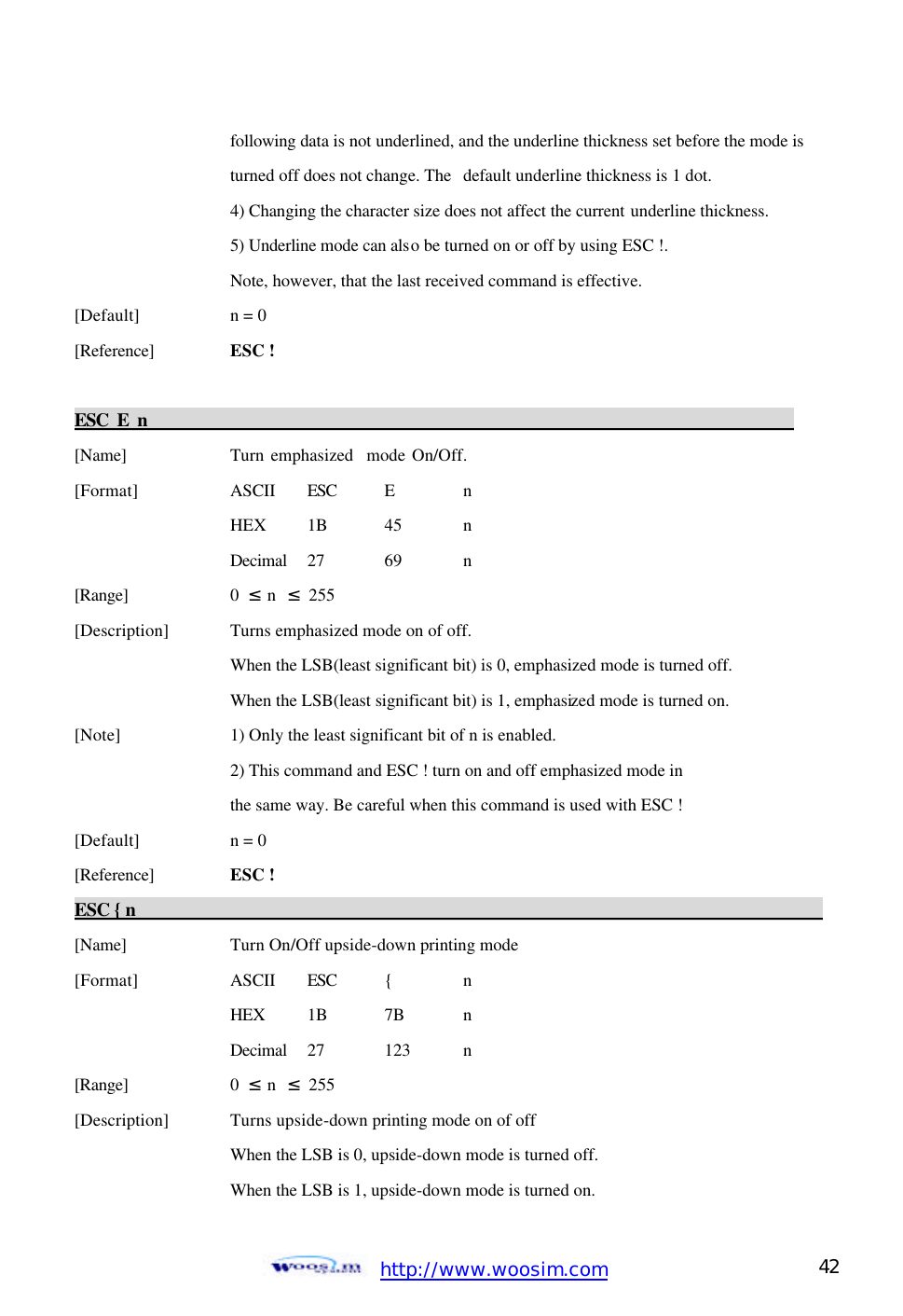  http://www.woosim.com 42                                    following data is not underlined, and the underline thickness set before the mode is     turned off does not change. The   default underline thickness is 1 dot.     4) Changing the character size does not affect the current underline thickness.     5) Underline mode can also be turned on or off by using ESC !.       Note, however, that the last received command is effective.   [Default]    n = 0   [Reference] ESC !    ESC E n                                                                            [Name]    Turn emphasized  mode On/Off. [Format]    ASCII ESC E  n     HEX   1B  45  n     Decimal  27  69  n [Range]    0  ≤ n  ≤ 255 [Description] Turns emphasized mode on of off.     When the LSB(least significant bit) is 0, emphasized mode is turned off.     When the LSB(least significant bit) is 1, emphasized mode is turned on. [Note]    1) Only the least significant bit of n is enabled.       2) This command and ESC ! turn on and off emphasized mode in         the same way. Be careful when this command is used with ESC !   [Default]    n = 0   [Reference] ESC !   ESC { n                                                                                            [Name]    Turn On/Off upside-down printing mode [Format]    ASCII ESC {  n     HEX 1B 7B  n     Decimal  27  123  n [Range]    0  ≤ n  ≤ 255 [Description] Turns upside-down printing mode on of off     When the LSB is 0, upside-down mode is turned off.     When the LSB is 1, upside-down mode is turned on. 