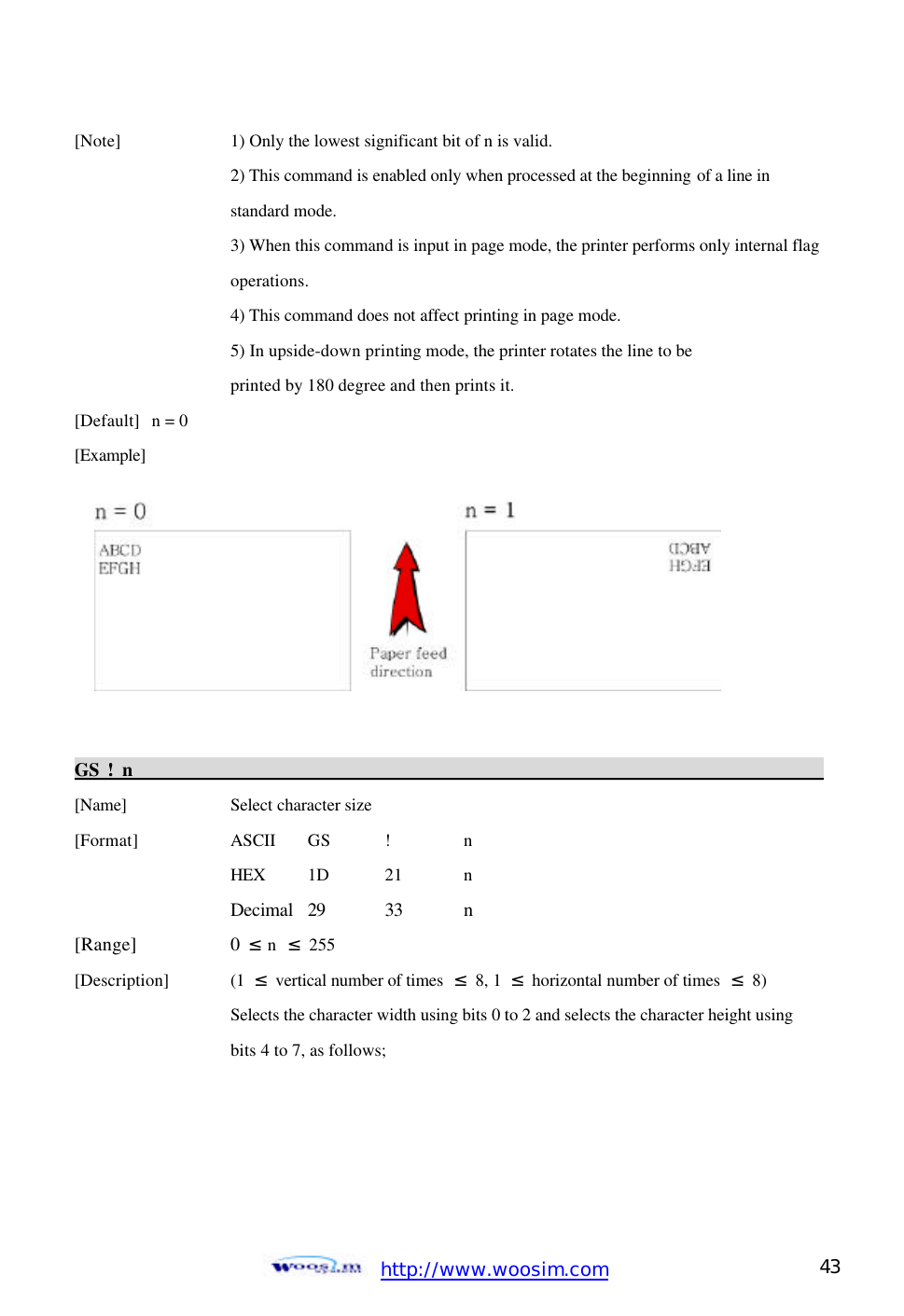  http://www.woosim.com 43                                [Note]    1) Only the lowest significant bit of n is valid.     2) This command is enabled only when processed at the beginning of a line in       standard mode.    3) When this command is input in page mode, the printer performs only internal flag     operations.     4) This command does not affect printing in page mode.     5) In upside-down printing mode, the printer rotates the line to be       printed by 180 degree and then prints it. [Default] n = 0   [Example]         GS ! n                                                                                            [Name]    Select character size [Format]    ASCII GS !  n     HEX 1D  21  n     Decimal 29 33 n [Range]    0  ≤ n  ≤ 255 [Description] (1 ≤ vertical number of times ≤  8, 1  ≤ horizontal number of times ≤ 8)       Selects the character width using bits 0 to 2 and selects the character height using       bits 4 to 7, as follows;     