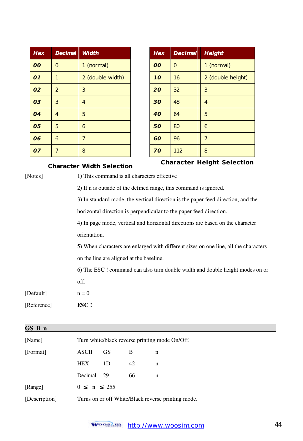  http://www.woosim.com 44                                           [Notes]    1) This command is all characters effective       2) If n is outside of the defined range, this command is ignored.       3) In standard mode, the vertical direction is the paper feed direction, and the       horizontal direction is perpendicular to the paper feed direction.       4) In page mode, vertical and horizontal directions are based on the character       orientation.     5) When characters are enlarged with different sizes on one line, all the characters       on the line are aligned at the baseline.     6) The ESC ! command can also turn double width and double height modes on or      off. [Default]    n = 0   [Reference] ESC !  GS B n                                                                                           [Name]    Turn white/black reverse printing mode On/Off. [Format]    ASCII GS B  n     HEX 1D  42  n     Decimal  29  66  n [Range]    0  ≤  n  ≤ 255 [Description] Turns on or off White/Black reverse printing mode. Hex Decimal Width 00 0 1 (normal) 01 1 2 (double width) 02 2 3 03 3 4 04 4 5 05 5 6 06 6 7 07 7 8 Character Width Selection Hex Decimal Height 00 0 1 (normal) 10 16 2 (double height) 20 32 3 30 48 4 40 64 5 50 80 6 60 96 7 70 112 8 Character Height Selection 