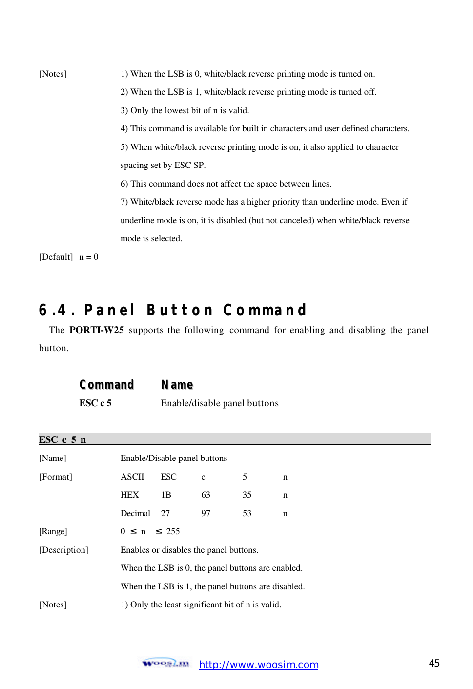  http://www.woosim.com 45                                [Notes]    1) When the LSB is 0, white/black reverse printing mode is turned on.     2) When the LSB is 1, white/black reverse printing mode is turned off.     3) Only the lowest bit of n is valid.     4) This command is available for built in characters and user defined characters.     5) When white/black reverse printing mode is on, it also applied to character     spacing set by ESC SP.     6) This command does not affect the space between lines.     7) White/black reverse mode has a higher priority than underline mode. Even if     underline mode is on, it is disabled (but not canceled) when white/black reverse     mode is selected.   [Default] n = 0     6.4. Panel Button Command The  PORTI-W25 supports the following command for enabling and disabling the panel button.  CCoommmmaanndd    NNaammee  ESC c 5  Enable/disable panel buttons  ESC c 5 n                                                                                            [Name]    Enable/Disable panel buttons [Format]    ASCII ESC c  5  n     HEX 1B  63  35  n     Decimal  27  97  53  n [Range]    0  ≤ n  ≤ 255 [Description] Enables or disables the panel buttons.     When the LSB is 0, the panel buttons are enabled.     When the LSB is 1, the panel buttons are disabled. [Notes]    1) Only the least significant bit of n is valid.  