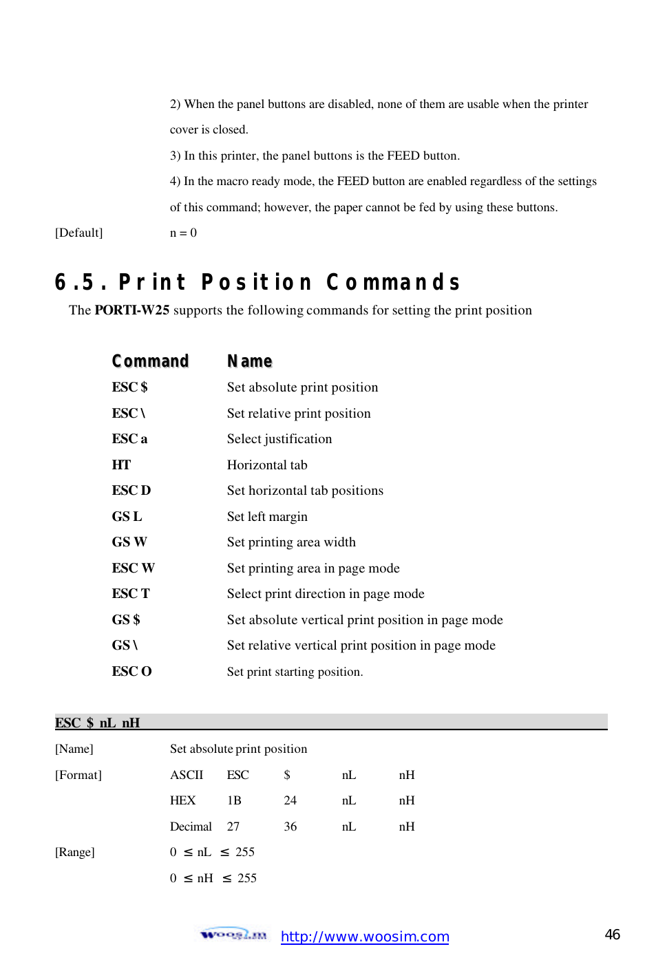  http://www.woosim.com 46                                    2) When the panel buttons are disabled, none of them are usable when the printer     cover is closed.     3) In this printer, the panel buttons is the FEED button.     4) In the macro ready mode, the FEED button are enabled regardless of the settings     of this command; however, the paper cannot be fed by using these buttons. [Default]    n = 0    6.5. Print Position Commands The PORTI-W25 supports the following commands for setting the print position  CCoommmmaanndd    NNaammee  ESC $  Set absolute print position ESC \    Set relative print position ESC a    Select justification HT    Horizontal tab ESC D    Set horizontal tab positions GS L    Set left margin GS W    Set printing area width ESC W    Set printing area in page mode ESC T    Select print direction in page mode GS $    Set absolute vertical print position in page mode GS \    Set relative vertical print position in page mode ESC O    Set print starting position.  ESC $ nL nH                                                                                            [Name]    Set absolute print position [Format]    ASCII ESC  $  nL nH     HEX 1B  24  nL nH     Decimal  27  36  nL nH [Range]    0  ≤ nL  ≤ 255     0  ≤ nH  ≤ 255 