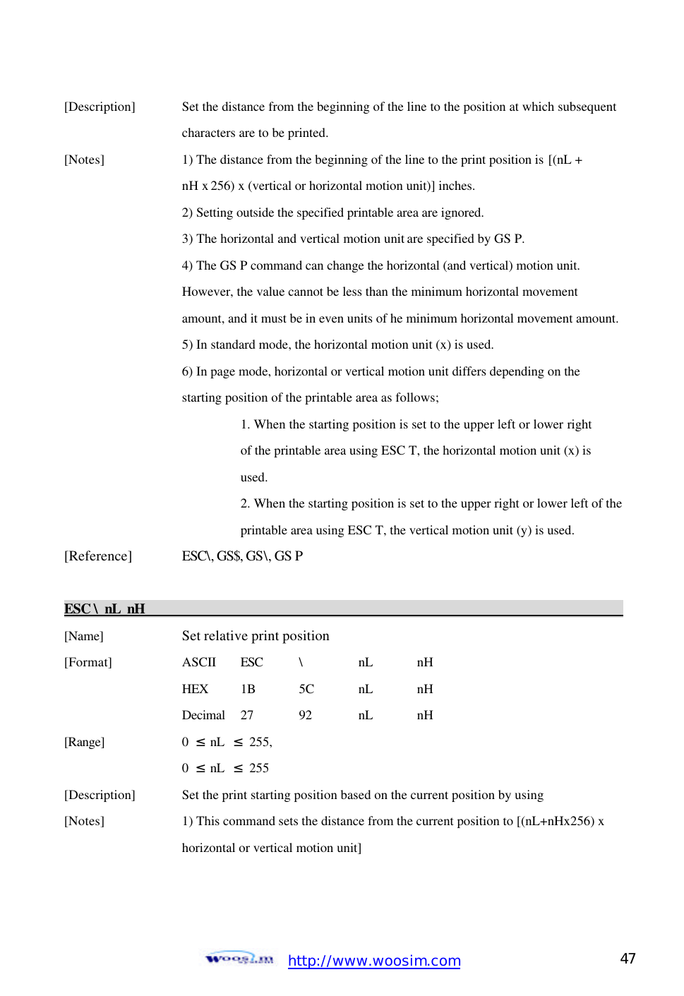  http://www.woosim.com 47                                [Description]    Set the distance from the beginning of the line to the position at which subsequent      characters are to be printed.   [Notes]    1) The distance from the beginning of the line to the print position is [(nL +       nH x 256) x (vertical or horizontal motion unit)] inches.     2) Setting outside the specified printable area are ignored.     3) The horizontal and vertical motion unit are specified by GS P.       4) The GS P command can change the horizontal (and vertical) motion unit.       However, the value cannot be less than the minimum horizontal movement      amount, and it must be in even units of he minimum horizontal movement amount.     5) In standard mode, the horizontal motion unit (x) is used.       6) In page mode, horizontal or vertical motion unit differs depending on the       starting position of the printable area as follows;   1. When the starting position is set to the upper left or lower right   of the printable area using ESC T, the horizontal motion unit (x) is   used. 2. When the starting position is set to the upper right or lower left of the printable area using ESC T, the vertical motion unit (y) is used.   [Reference] ESC\, GS$, GS\, GS P  ESC \ nL nH                                                                                            [Name]    Set relative print position [Format]    ASCII ESC \ nL nH     HEX 1B 5C nL nH     Decimal  27  92  nL nH [Range]    0  ≤ nL  ≤ 255,     0  ≤ nL  ≤ 255 [Description] Set the print starting position based on the current position by using   [Notes]    1) This command sets the distance from the current position to [(nL+nHx256) x        horizontal or vertical motion unit]    