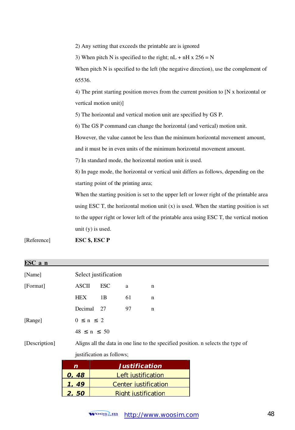  http://www.woosim.com 48                                    2) Any setting that exceeds the printable are is ignored       3) When pitch N is specified to the right; nL + nH x 256 = N      When pitch N is specified to the left (the negative direction), use the complement of     65536.     4) The print starting position moves from the current position to [N x horizontal or     vertical motion unit)]       5) The horizontal and vertical motion unit are specified by GS P.       6) The GS P command can change the horizontal (and vertical) motion unit.       However, the value cannot be less than the minimum horizontal movement amount,      and it must be in even units of the minimum horizontal movement amount.       7) In standard mode, the horizontal motion unit is used.       8) In page mode, the horizontal or vertical unit differs as follows, depending on the      starting point of the printing area;      When the starting position is set to the upper left or lower right of the printable area    using ESC T, the horizontal motion unit (x) is used. When the starting position is set     to the upper right or lower left of the printable area using ESC T, the vertical motion     unit (y) is used.   [Reference] ESC $, ESC P    ESC a n                                                                                          [Name]    Select justification [Format]    ASCII ESC a  n     HEX 1B  61  n     Decimal  27  97  n [Range]    0  ≤ n  ≤ 2     48  ≤ n  ≤ 50 [Description] Aligns all the data in one line to the specified position. n selects the type of       justification as follows;     n Justification 0, 48 Left justification 1, 49 Center justification 2, 50 Right justification  