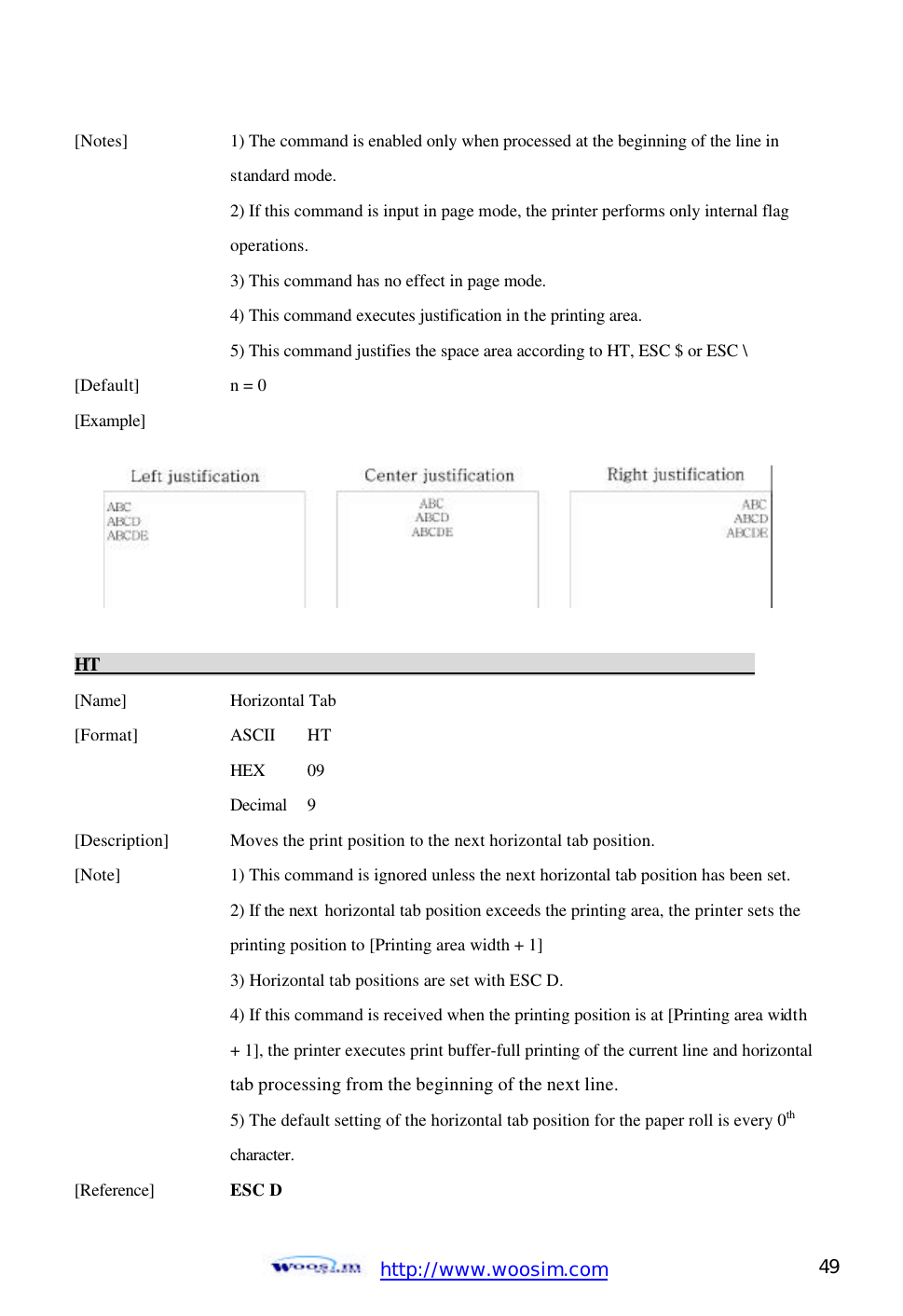  http://www.woosim.com 49                                [Notes]    1) The command is enabled only when processed at the beginning of the line in         standard mode.       2) If this command is input in page mode, the printer performs only internal flag       operations.       3) This command has no effect in page mode.       4) This command executes justification in the printing area.       5) This command justifies the space area according to HT, ESC $ or ESC \   [Default]    n = 0   [Example]           HT                                                                            [Name]    Horizontal Tab [Format]    ASCII   HT     HEX  09     Decimal  9 [Description] Moves the print position to the next horizontal tab position. [Note]    1) This command is ignored unless the next horizontal tab position has been set.     2) If the next  horizontal tab position exceeds the printing area, the printer sets the      printing position to [Printing area width + 1]     3) Horizontal tab positions are set with ESC D.     4) If this command is received when the printing position is at [Printing area width     + 1], the printer executes print buffer-full printing of the current line and horizontal      tab processing from the beginning of the next line.     5) The default setting of the horizontal tab position for the paper roll is every 0th       character. [Reference] ESC D  