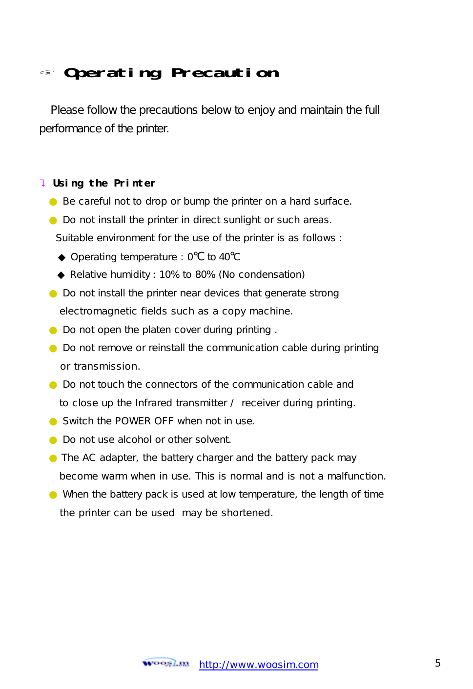  http://www.woosim.com 5                                ? Operating Precaution  Please follow the precautions below to enjoy and maintain the full performance of the printer.   ? Using the Printer  ● Be careful not to drop or bump the printer on a hard surface. ● Do not install the printer in direct sunlight or such areas.   Suitable environment for the use of the printer is as follows :   ◆ Operating temperature : 0°C to 40°C     ◆ Relative humidity : 10% to 80% (No condensation) ● Do not install the printer near devices that generate strong     electromagnetic fields such as a copy machine. ● Do not open the platen cover during printing . ● Do not remove or reinstall the communication cable during printing     or transmission. ● Do not touch the connectors of the communication cable and     to close up the Infrared transmitter /  receiver during printing. ● Switch the POWER OFF when not in use. ● Do not use alcohol or other solvent. ● The AC adapter, the battery charger and the battery pack may    become warm when in use. This is normal and is not a malfunction. ● When the battery pack is used at low temperature, the length of time    the printer can be used  may be shortened.  