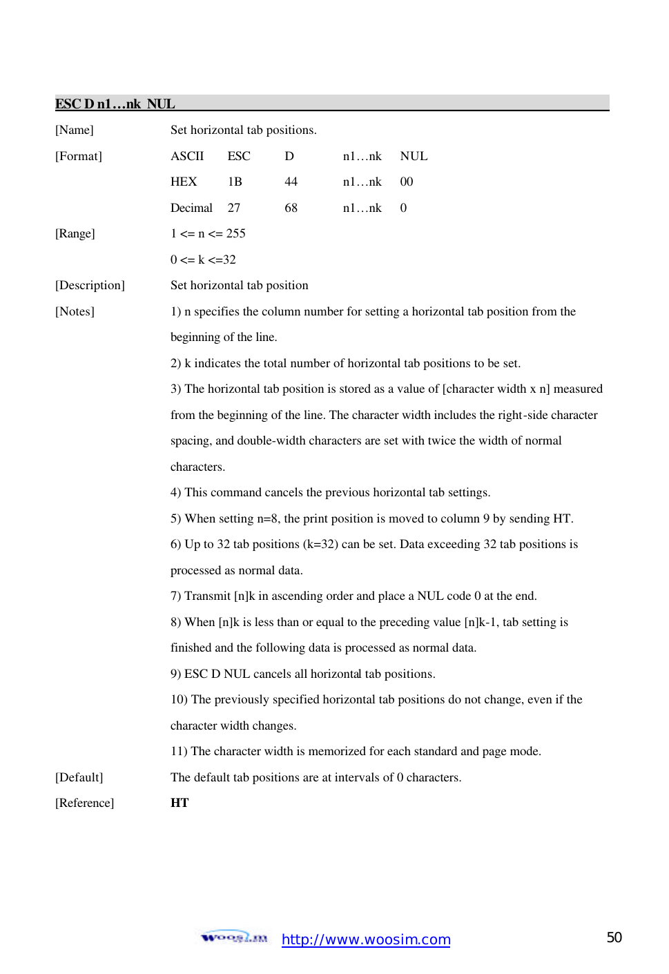  http://www.woosim.com 50                                ESC D n1…nk NUL                                                                          [Name]    Set horizontal tab positions. [Format]    ASCII ESC   D    n1… nk    NUL     HEX   1B  44    n1… nk  00     Decimal  27  68  n1… nk  0 [Range]    1 &lt;= n &lt;= 255     0 &lt;= k &lt;=32 [Description] Set horizontal tab position [Notes]    1) n specifies the column number for setting a horizontal tab position from the         beginning of the line.       2) k indicates the total number of horizontal tab positions to be set.       3) The horizontal tab position is stored as a value of [character width x n] measured     from the beginning of the line. The character width includes the right-side character      spacing, and double-width characters are set with twice the width of normal       characters.       4) This command cancels the previous horizontal tab settings.     5) When setting n=8, the print position is moved to column 9 by sending HT.     6) Up to 32 tab positions (k=32) can be set. Data exceeding 32 tab positions is       processed as normal data.     7) Transmit [n]k in ascending order and place a NUL code 0 at the end.     8) When [n]k is less than or equal to the preceding value [n]k-1, tab setting is       finished and the following data is processed as normal data.     9) ESC D NUL cancels all horizontal tab positions.       10) The previously specified horizontal tab positions do not change, even if the       character width changes.     11) The character width is memorized for each standard and page mode. [Default]    The default tab positions are at intervals of 0 characters. [Reference] HT      