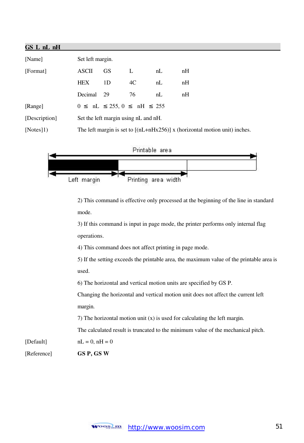  http://www.woosim.com 51                                GS L nL nH                                                                                           [Name]    Set left margin. [Format]    ASCII GS L nL nH     HEX 1D 4C nL nH     Decimal  29  76  nL nH [Range]    0  ≤  nL  ≤ 255, 0  ≤  nH  ≤ 255 [Description] Set the left margin using nL and nH. [Notes]1)    The left margin is set to [(nL+nHx256)] x (horizontal motion unit) inches.          2) This command is effective only processed at the beginning of the line in standard     mode.     3) If this command is input in page mode, the printer performs only internal flag       operations.     4) This command does not affect printing in page mode.     5) If the setting exceeds the printable area, the maximum value of the printable area is      used.     6) The horizontal and vertical motion units are specified by GS P.     Changing the horizontal and vertical motion unit does not affect the current left       margin.     7) The horizontal motion unit (x) is used for calculating the left margin.       The calculated result is truncated to the minimum value of the mechanical pitch.   [Default]    nL = 0, nH = 0   [Reference] GS P, GS W     