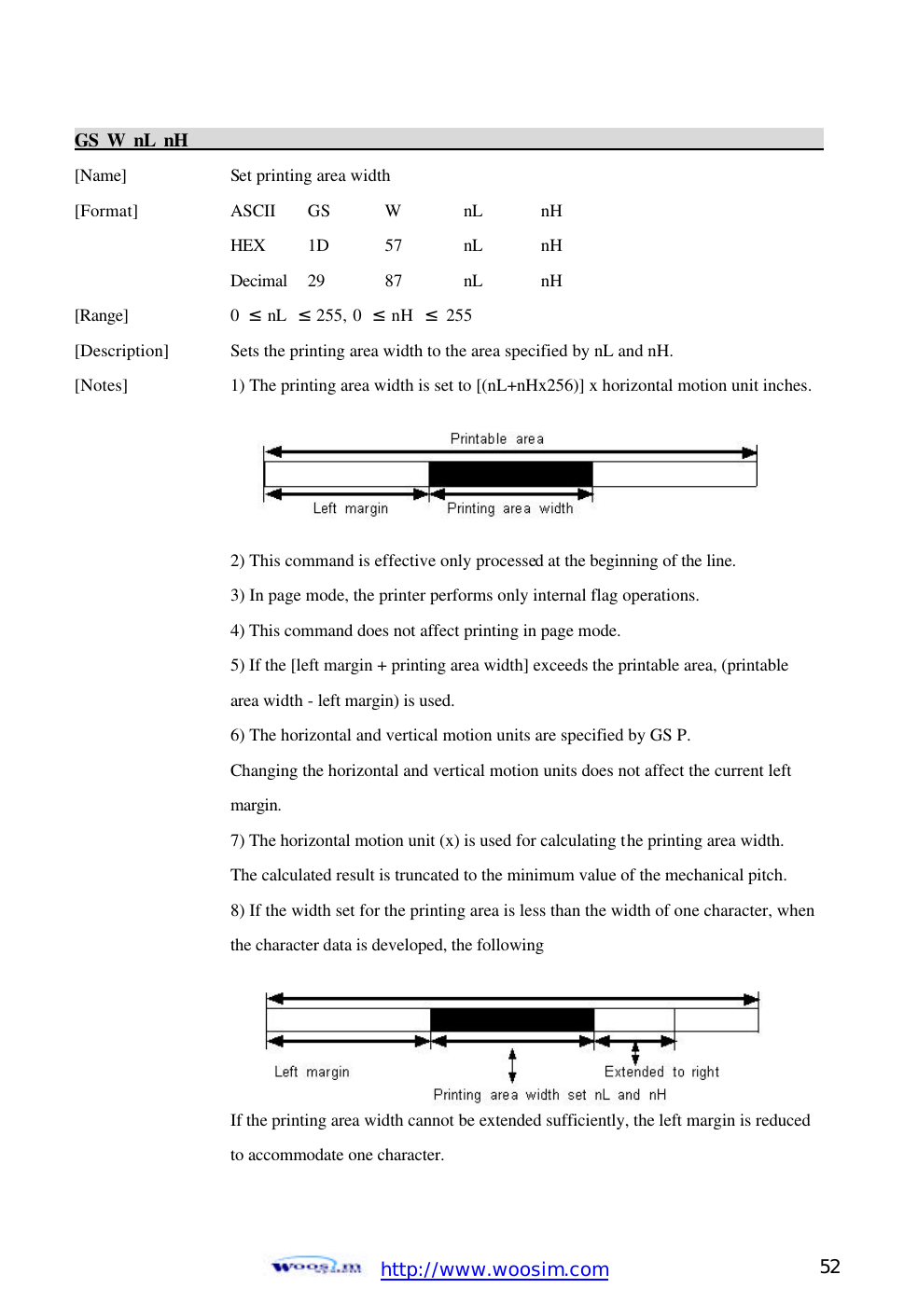  http://www.woosim.com 52                                GS W nL nH                                                                                           [Name]    Set printing area width [Format]    ASCII GS W nL nH     HEX 1D  57  nL nH     Decimal  29  87  nL nH [Range]    0  ≤ nL  ≤ 255, 0  ≤ nH  ≤ 255 [Description] Sets the printing area width to the area specified by nL and nH. [Notes]    1) The printing area width is set to [(nL+nHx256)] x horizontal motion unit inches.         2) This command is effective only processed at the beginning of the line.     3) In page mode, the printer performs only internal flag operations.     4) This command does not affect printing in page mode.     5) If the [left margin + printing area width] exceeds the printable area, (printable       area width - left margin) is used.     6) The horizontal and vertical motion units are specified by GS P.     Changing the horizontal and vertical motion units does not affect the current left       margin.       7) The horizontal motion unit (x) is used for calculating the printing area width.       The calculated result is truncated to the minimum value of the mechanical pitch.     8) If the width set for the printing area is less than the width of one character, when     the character data is developed, the following           If the printing area width cannot be extended sufficiently, the left margin is reduced      to accommodate one character.  