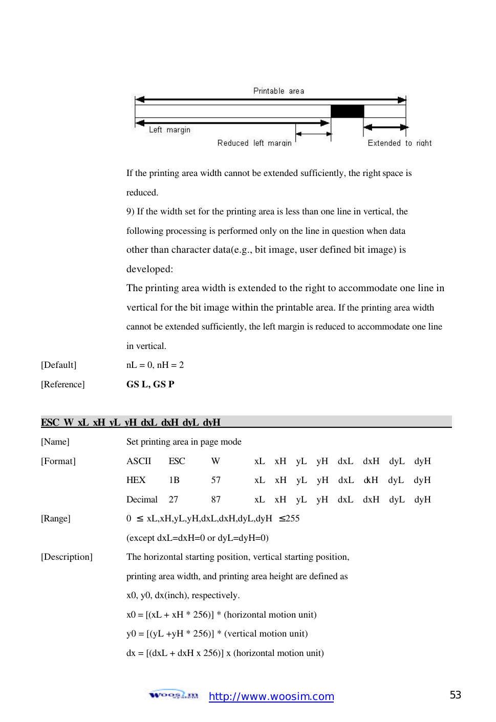  http://www.woosim.com 53                                         If the printing area width cannot be extended sufficiently, the right space is     reduced.   9) If the width set for the printing area is less than one line in vertical, the     following processing is performed only on the line in question when data       other than character data(e.g., bit image, user defined bit image) is       developed:       The printing area width is extended to the right to accommodate one line in      vertical for the bit image within the printable area. If the printing area width       cannot be extended sufficiently, the left margin is reduced to accommodate one line      in vertical. [Default]    nL = 0, nH = 2   [Reference] GS L, GS P    ESC W xL xH yL yH dxL dxH dyL dyH                                                                       [Name]    Set printing area in page mode [Format]    ASCII ESC W xL  xH  yL  yH  dxL  dxH  dyL  dyH     HEX 1B  57  xL  xH  yL  yH  dxL  dxH  dyL  dyH     Decimal  27  87  xL  xH  yL  yH  dxL  dxH  dyL  dyH [Range]    0  ≤ xL,xH,yL,yH,dxL,dxH,dyL,dyH  ≤255     (except dxL=dxH=0 or dyL=dyH=0) [Description] The horizontal starting position, vertical starting position,       printing area width, and printing area height are defined as       x0, y0, dx(inch), respectively.     x0 = [(xL + xH * 256)] * (horizontal motion unit)     y0 = [(yL +yH * 256)] * (vertical motion unit)     dx = [(dxL + dxH x 256)] x (horizontal motion unit)    