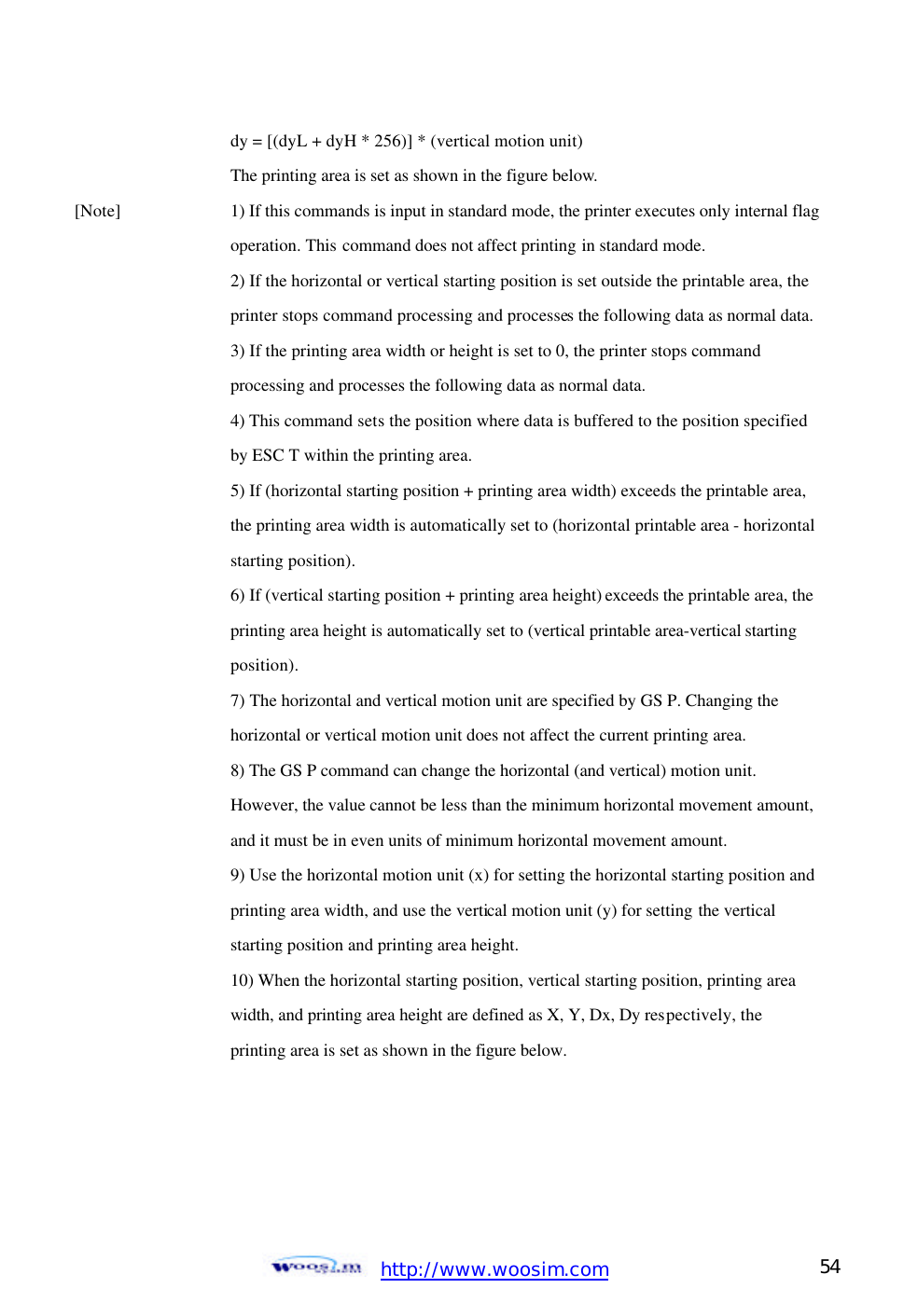  http://www.woosim.com 54                                    dy = [(dyL + dyH * 256)] * (vertical motion unit)     The printing area is set as shown in the figure below. [Note]   1) If this commands is input in standard mode, the printer executes only internal flag     operation. This command does not affect printing in standard mode.       2) If the horizontal or vertical starting position is set outside the printable area, the      printer stops command processing and processes the following data as normal data.      3) If the printing area width or height is set to 0, the printer stops command       processing and processes the following data as normal data.     4) This command sets the position where data is buffered to the position specified      by ESC T within the printing area.     5) If (horizontal starting position + printing area width) exceeds the printable area,      the printing area width is automatically set to (horizontal printable area - horizontal     starting position).       6) If (vertical starting position + printing area height) exceeds the printable area, the      printing area height is automatically set to (vertical printable area-vertical starting       position).       7) The horizontal and vertical motion unit are specified by GS P. Changing the       horizontal or vertical motion unit does not affect the current printing area.     8) The GS P command can change the horizontal (and vertical) motion unit.       However, the value cannot be less than the minimum horizontal movement amount,      and it must be in even units of minimum horizontal movement amount.     9) Use the horizontal motion unit (x) for setting the horizontal starting position and     printing area width, and use the vertical motion unit (y) for setting the vertical       starting position and printing area height.     10) When the horizontal starting position, vertical starting position, printing area       width, and printing area height are defined as X, Y, Dx, Dy respectively, the       printing area is set as shown in the figure below.      