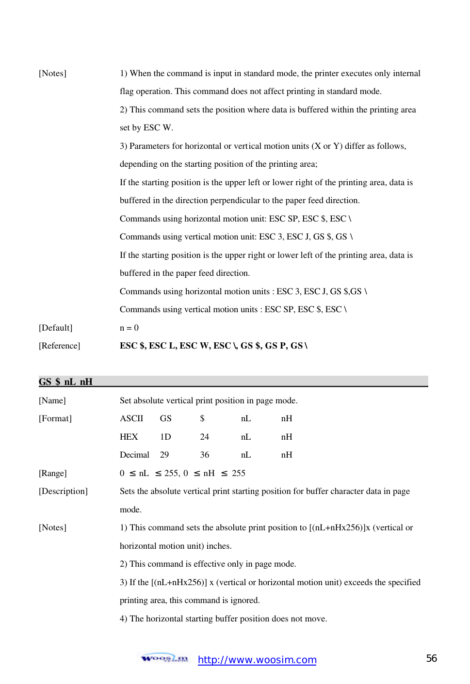  http://www.woosim.com 56                                [Notes]    1) When the command is input in standard mode, the printer executes only internal      flag operation. This command does not affect printing in standard mode.     2) This command sets the position where data is buffered within the printing area      set by ESC W.     3) Parameters for horizontal or vertical motion units (X or Y) differ as follows,       depending on the starting position of the printing area;       If the starting position is the upper left or lower right of the printing area, data is       buffered in the direction perpendicular to the paper feed direction.       Commands using horizontal motion unit: ESC SP, ESC $, ESC \       Commands using vertical motion unit: ESC 3, ESC J, GS $, GS \       If the starting position is the upper right or lower left of the printing area, data is       buffered in the paper feed direction.       Commands using horizontal motion units : ESC 3, ESC J, GS $,GS \       Commands using vertical motion units : ESC SP, ESC $, ESC \   [Default]    n = 0   [Reference] ESC $, ESC L, ESC W, ESC \, GS $, GS P, GS \    GS $ nL nH                                                                                           [Name]    Set absolute vertical print position in page mode. [Format]    ASCII GS  $  nL nH     HEX 1D  24  nL nH     Decimal  29  36  nL nH [Range]    0  ≤ nL  ≤ 255, 0  ≤ nH  ≤ 255 [Description] Sets the absolute vertical print starting position for buffer character data in page       mode. [Notes]    1) This command sets the absolute print position to [(nL+nHx256)]x (vertical or       horizontal motion unit) inches.     2) This command is effective only in page mode.     3) If the [(nL+nHx256)] x (vertical or horizontal motion unit) exceeds the specified      printing area, this command is ignored.     4) The horizontal starting buffer position does not move. 