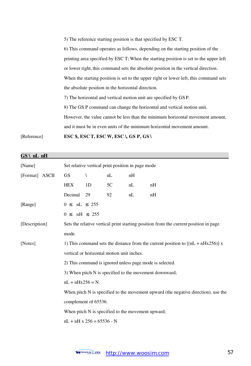  http://www.woosim.com 57                                    5) The reference starting position is that specified by ESC T.     6) This command operates as follows, depending on the starting position of the     printing area specified by ESC T; When the starting position is set to the upper left     or lower right, this command sets the absolute position in the vertical direction.     When the starting position is set to the upper right or lower left, this command sets     the absolute position in the horizontal direction.     7) The horizontal and vertical motion unit are specified by GS P.     8) The GS P command can change the horizontal and vertical motion unit.     However, the value cannot be less than the minimum horizontal movement amount,     and it must be in even units of the minimum horizontal movement amount.   [Reference] ESC $, ESC T, ESC W, ESC \, GS P, GS \    GS \ nL nH                                                                                           [Name]    Set relative vertical print position in page mode [Format] ASCII GS \ nL nH     HEX 1D 5C nL nH     Decimal  29  92  nL nH [Range]    0  ≤  nL  ≤ 255 0  ≤  nH  ≤ 255 [Description] Sets the relative vertical print starting position from the current position in page       mode. [Notes]    1) This command sets the distance from the current position to [(nL + nHx256)] x      vertical or horizontal motion unit inches.     2) This command is ignored unless page mode is selected.     3) When pitch N is specified to the movement downward;       nL + nHx256 = N      When pitch N is specified to the movement upward (the negative direction), use the     complement of 65536.     When pitch N is specified to the movement upward;     nL + nH x 256 = 65536 - N    