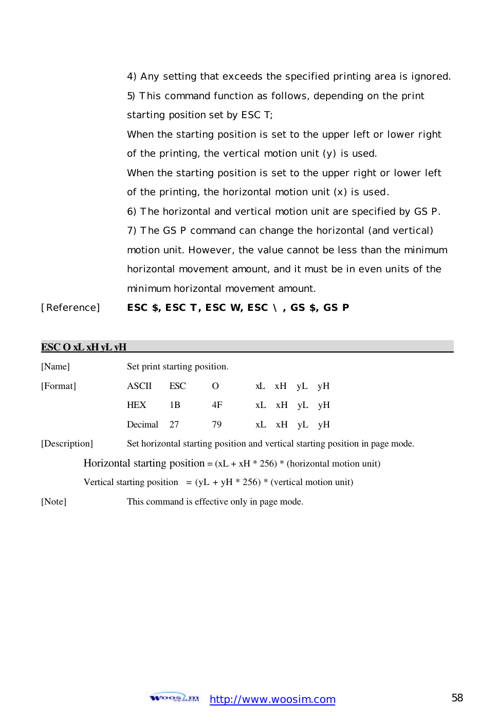  http://www.woosim.com 58                                    4) Any setting that exceeds the specified printing area is ignored.     5) This command function as follows, depending on the print      starting position set by ESC T;     When the starting position is set to the upper left or lower right      of the printing, the vertical motion unit (y) is used.      When the starting position is set to the upper right or lower left      of the printing, the horizontal motion unit (x) is used.     6) The horizontal and vertical motion unit are specified by GS P.     7) The GS P command can change the horizontal (and vertical)     motion unit. However, the value cannot be less than the minimum      horizontal movement amount, and it must be in even units of the      minimum horizontal movement amount.  [Reference] ESC $, ESC T, ESC W, ESC \, GS $, GS P   ESC O xL xH yL yH                                                                        [Name]    Set print starting position. [Format]    ASCII ESC O   xL  xH  yL  yH     HEX 1B  4F xL  xH  yL  yH     Decimal  27  79  xL  xH  yL  yH [Description] Set horizontal starting position and vertical starting position in page mode.    Horizontal starting position = (xL + xH * 256) * (horizontal motion unit)  Vertical starting position   = (yL + yH * 256) * (vertical motion unit) [Note]    This command is effective only in page mode.  