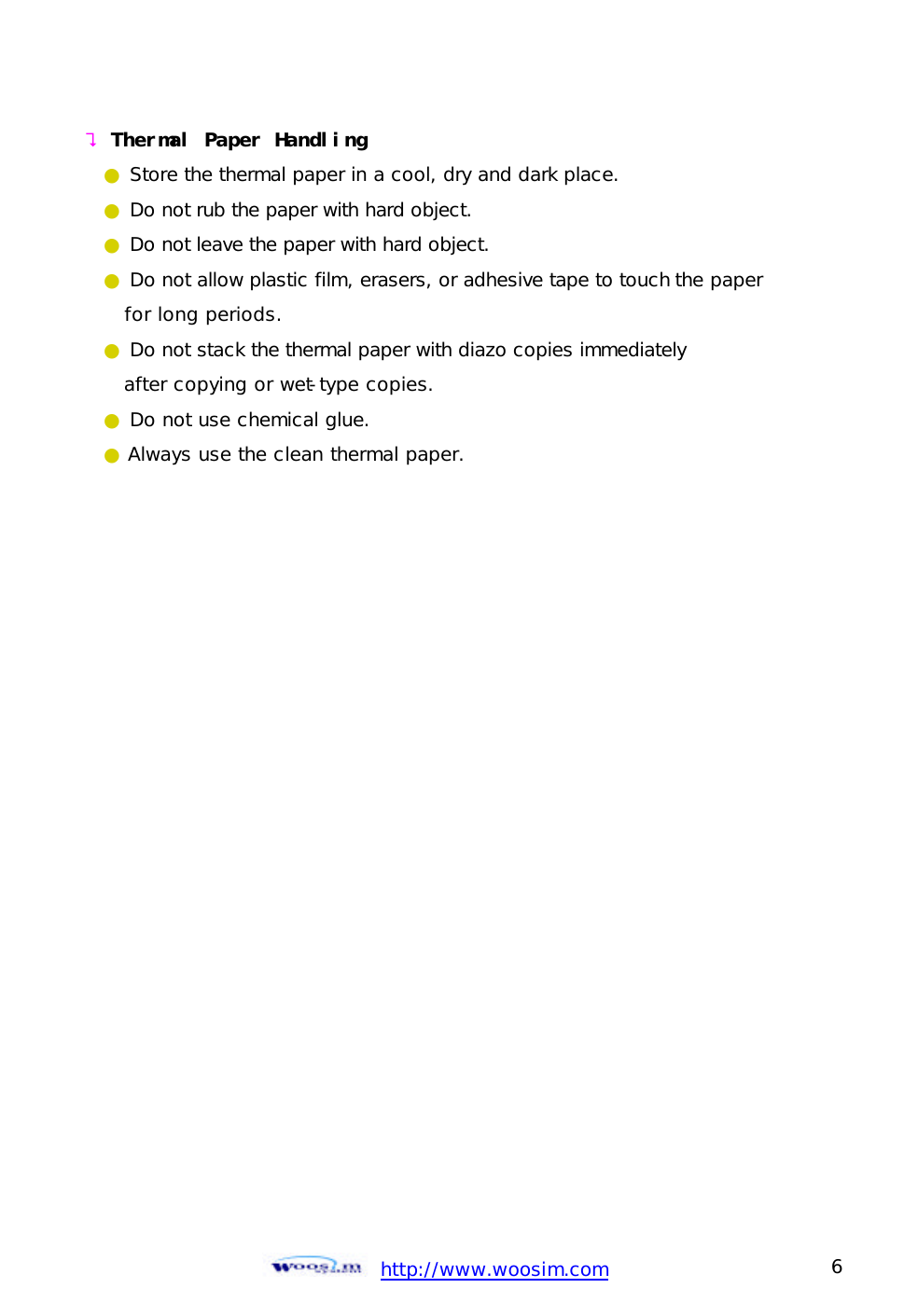  http://www.woosim.com 6                                ? Thermal Paper Handling   ● Store the thermal paper in a cool, dry and dark place. ● Do not rub the paper with hard object. ● Do not leave the paper with hard object. ● Do not allow plastic film, erasers, or adhesive tape to touch the paper    for long periods. ● Do not stack the thermal paper with diazo copies immediately     after copying or wet-type copies. ● Do not use chemical glue. ● Always use the clean thermal paper.   