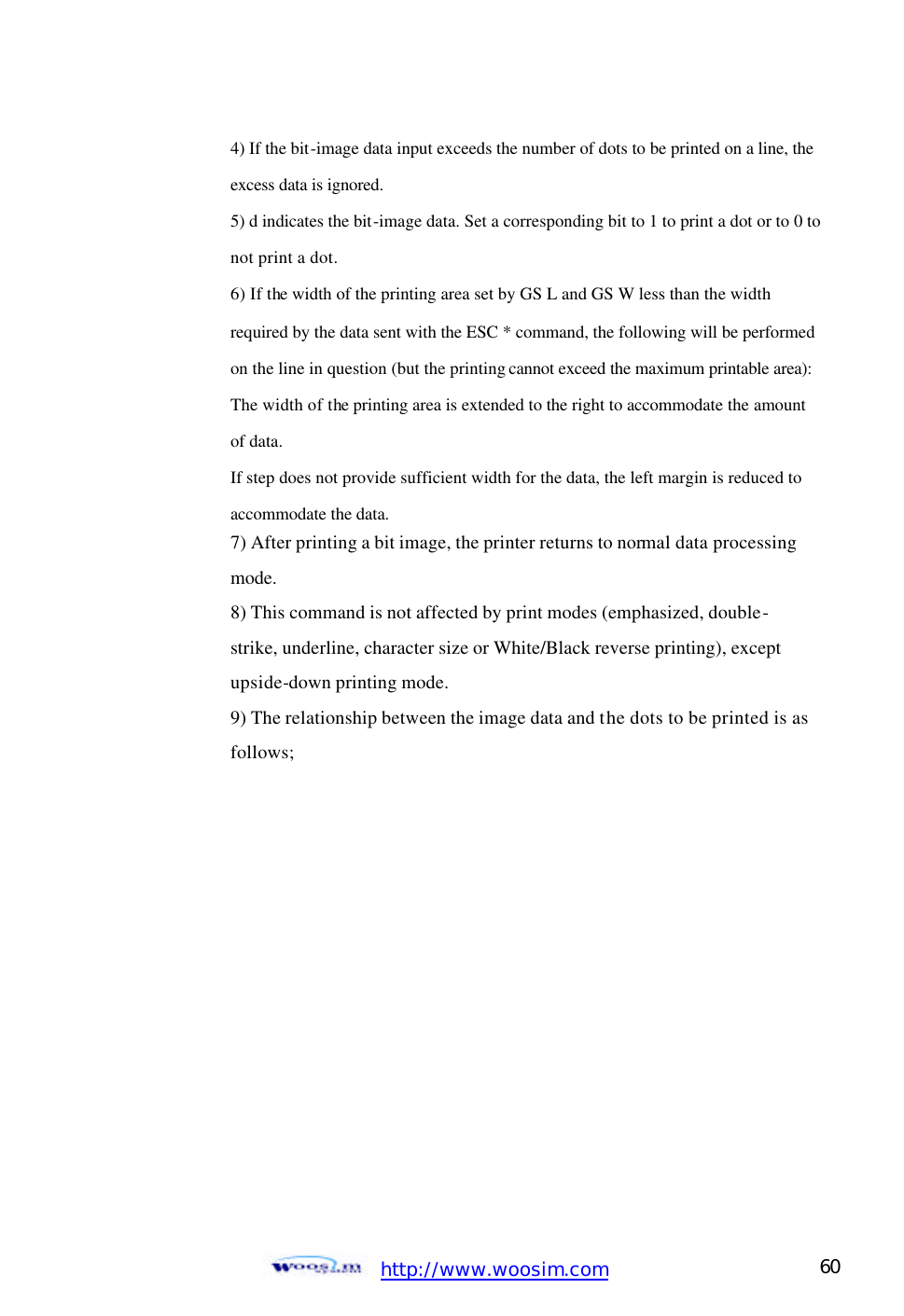 http://www.woosim.com 60                                    4) If the bit-image data input exceeds the number of dots to be printed on a line, the      excess data is ignored.       5) d indicates the bit-image data. Set a corresponding bit to 1 to print a dot or to 0 to     not print a dot.     6) If the width of the printing area set by GS L and GS W less than the width       required by the data sent with the ESC * command, the following will be performed     on the line in question (but the printing cannot exceed the maximum printable area):     The width of the printing area is extended to the right to accommodate the amount      of data.     If step does not provide sufficient width for the data, the left margin is reduced to      accommodate the data.     7) After printing a bit image, the printer returns to normal data processing       mode.     8) This command is not affected by print modes (emphasized, double-     strike, underline, character size or White/Black reverse printing), except       upside-down printing mode.     9) The relationship between the image data and the dots to be printed is as      follows;  
