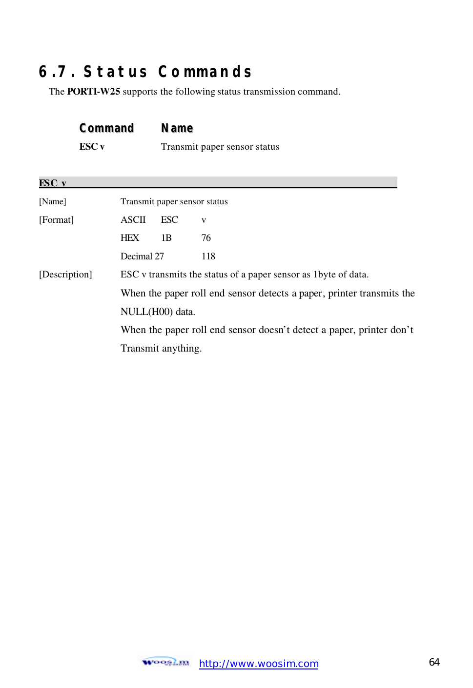  http://www.woosim.com 64                                6.7. Status Commands The PORTI-W25 supports the following status transmission command.  CCoommmmaanndd    NNaammee  ESC v  Transmit paper sensor status    ESC v                                                                          [Name]      Transmit paper sensor status [Format]    ASCII ESC   v HEX 1B 76 Decimal 27 118 [Description]   ESC v transmits the status of a paper sensor as 1byte of data.     When the paper roll end sensor detects a paper, printer transmits the       NULL(H00) data.     When the paper roll end sensor doesn’t detect a paper, printer don’t     Transmit anything.                