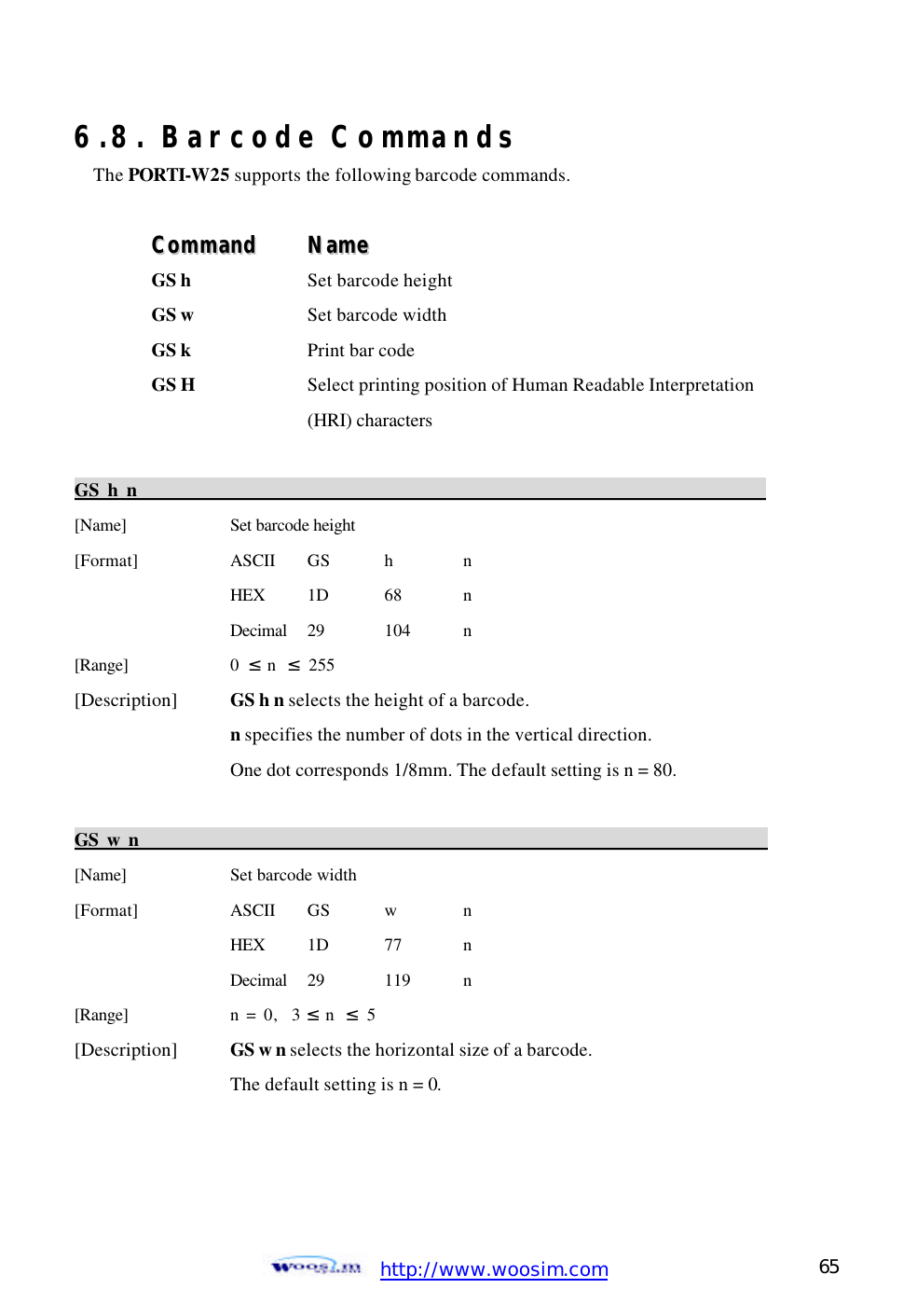  http://www.woosim.com 65                                6.8. Barcode Commands The PORTI-W25 supports the following barcode commands.  CCoommmmaanndd    NNaammee  GS h  Set barcode height GS w  Set barcode width GS k  Print bar code GS H    Select printing position of Human Readable Interpretation     (HRI) characters  GS h n                                                                          [Name]    Set barcode height [Format]    ASCII GS  h  n     HEX 1D  68  n     Decimal  29  104  n [Range]    0  ≤ n  ≤ 255 [Description] GS h n selects the height of a barcode.       n specifies the number of dots in the vertical direction.     One dot corresponds 1/8mm. The default setting is n = 80.  GS w n                                                                          [Name]    Set barcode width [Format]    ASCII GS w  n     HEX 1D  77  n     Decimal  29  119  n [Range]    n = 0,  3 ≤ n  ≤ 5 [Description] GS w n selects the horizontal size of a barcode.       The default setting is n = 0.    