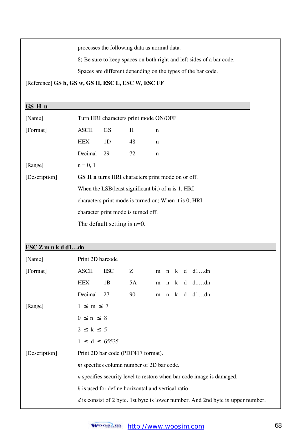  http://www.woosim.com 68                                    processes the following data as normal data.     8) Be sure to keep spaces on both right and left sides of a bar code.     Spaces are different depending on the types of the bar code. [Reference] GS h, GS w, GS H, ESC L, ESC W, ESC FF  GS H n                                                                       [Name]    Turn HRI characters print mode ON/OFF [Format]    ASCII GS H  n     HEX 1D  48  n     Decimal  29  72  n [Range]    n = 0, 1 [Description] GS H n turns HRI characters print mode on or off.     When the LSB(least significant bit) of n is 1, HRI       characters print mode is turned on; When it is 0, HRI       character print mode is turned off.       The default setting is n=0.  ESC Z m n k d d1… dn                                                                         [Name]    Print 2D barcode [Format]    ASCII ESC Z m  n  k  d  d1… dn     HEX  1B 5A m  n  k  d  d1… dn     Decimal  27  90  m  n  k  d  d1… dn [Range]    1  ≤ m ≤  7     0  ≤ n  ≤  8     2  ≤ k ≤  5     1  ≤ d ≤  65535 [Description] Print 2D bar code (PDF417 format).     m specifies column number of 2D bar code.     n specifies security level to restore when bar code image is damaged. k is used for define horizontal and vertical ratio.     d is consist of 2 byte. 1st byte is lower number. And 2nd byte is upper number. 