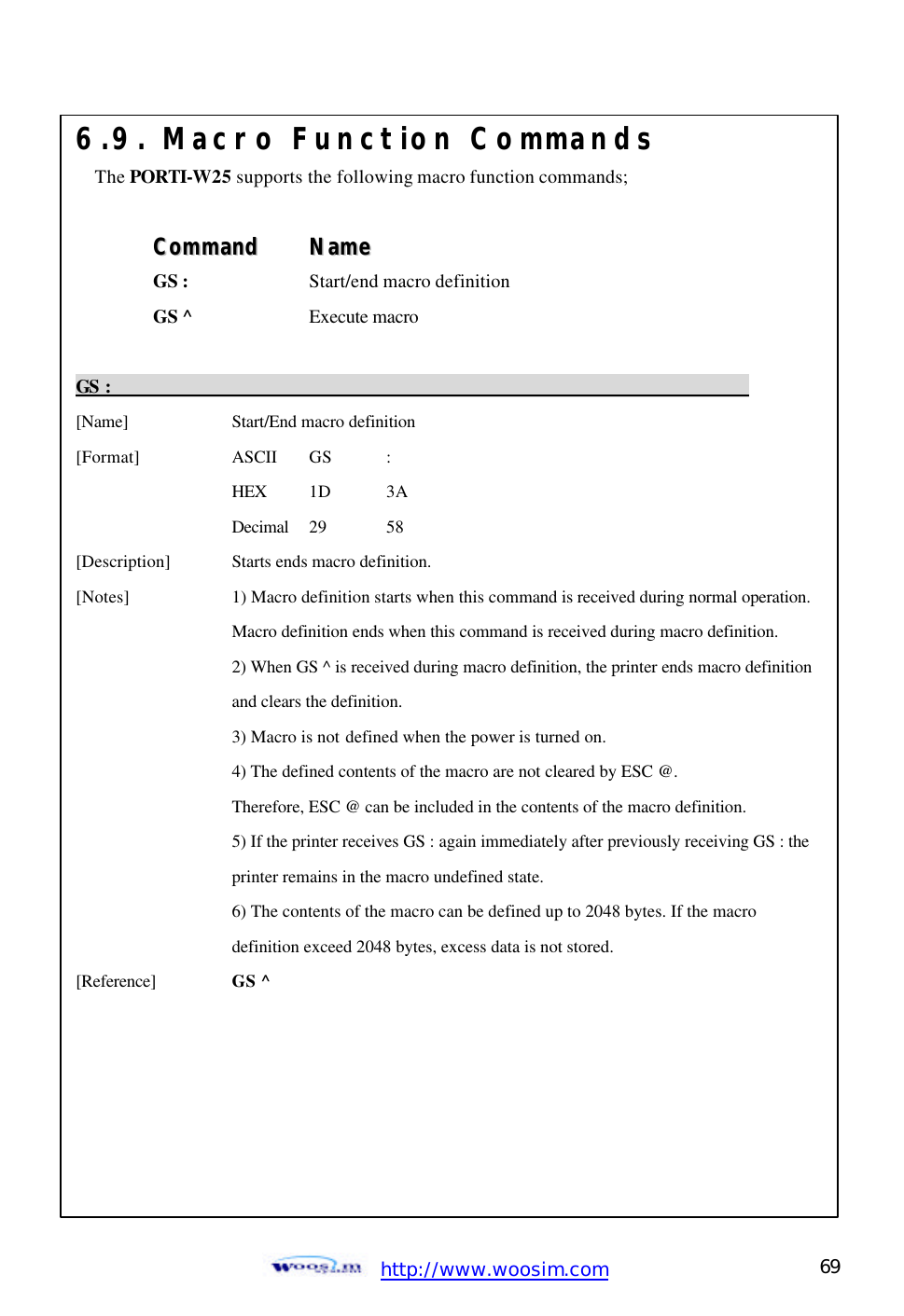  http://www.woosim.com 69                                6.9. Macro Function Commands The PORTI-W25 supports the following macro function commands;  CCoommmmaanndd    NNaammee  GS :  Start/end macro definition GS ^  Execute macro  GS :                                                                          [Name]    Start/End macro definition   [Format]    ASCII GS :     HEX 1D 3A     Decimal  29  58   [Description] Starts ends macro definition. [Notes]    1) Macro definition starts when this command is received during normal operation.      Macro definition ends when this command is received during macro definition.       2) When GS ^ is received during macro definition, the printer ends macro definition      and clears the definition.     3) Macro is not defined when the power is turned on.     4) The defined contents of the macro are not cleared by ESC @.     Therefore, ESC @ can be included in the contents of the macro definition.       5) If the printer receives GS : again immediately after previously receiving GS : the      printer remains in the macro undefined state.     6) The contents of the macro can be defined up to 2048 bytes. If the macro       definition exceed 2048 bytes, excess data is not stored. [Reference] GS ^      