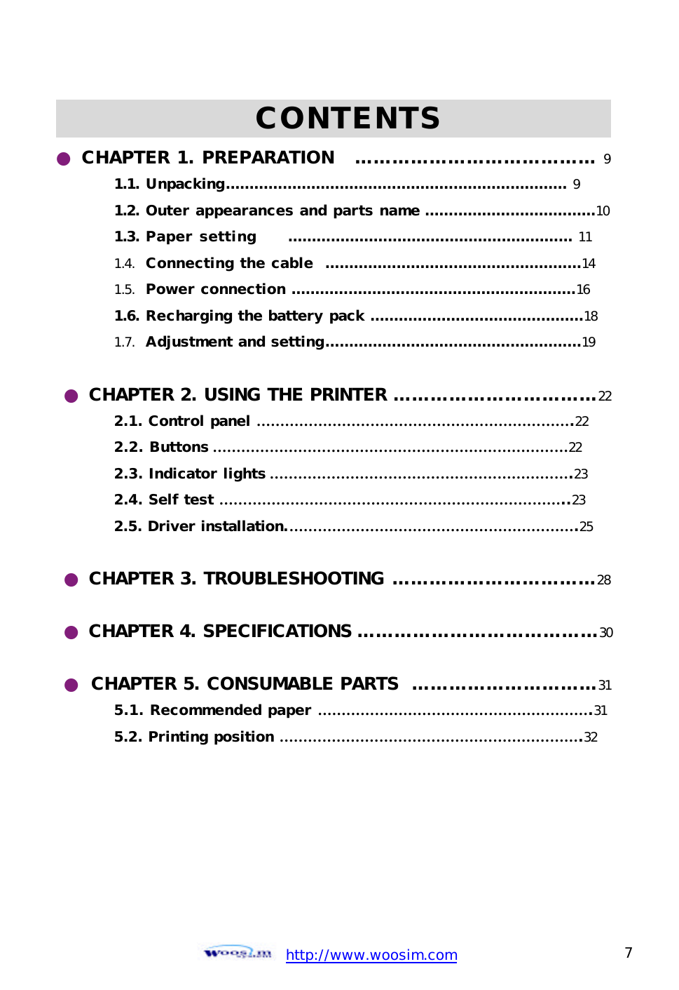  http://www.woosim.com 7                                             CONTENTS             ● CHAPTER 1. PREPARATION   ………………………………… 9 1.1. Unpacking……………………………………………………………… 9 1.2. Outer appearances and parts name ………………………………10 1.3. Paper setting     …………………………………………………… 11 1.4. Connecting the cable  ………………………………………………14 1.5. Power connection ……………………………………………………16 1.6. Recharging the battery pack ………………………………………18 1.7. Adjustment and setting………………………………………………19  ● CHAPTER 2. USING THE PRINTER ……………………………22  2.1. Control panel ………………………………………………………….22  2.2. Buttons …………………………………………………………………22  2.3. Indicator lights ……………………………………………………….23  2.4. Self test ………………………………………………………………..23  2.5. Driver installation.…………………………………………………….25  ● CHAPTER 3. TROUBLESHOOTING ……………………………28  ● CHAPTER 4. SPECIFICATIONS …………………………………30  ● CHAPTER 5. CONSUMABLE PARTS  …………………………31 5.1. Recommended paper ………………………………………………….31 5.2. Printing position ……………………………………………………….32   