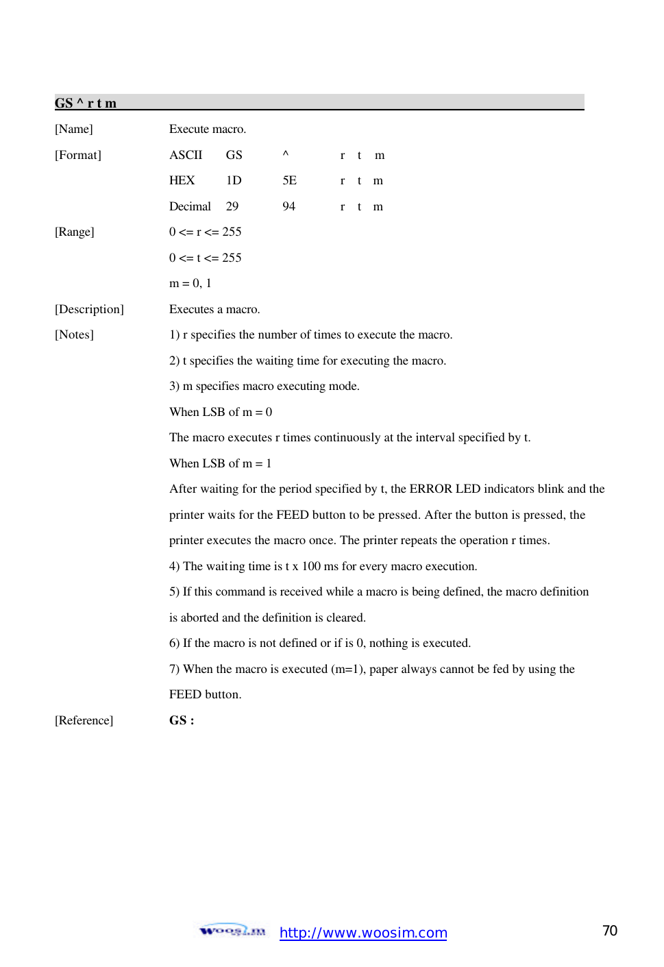  http://www.woosim.com 70                                GS ^ r t m                                                                          [Name]    Execute macro.   [Format]    ASCII GS ^ r  t  m   HEX 1D 5E r  t  m   Decimal  29  94  r  t  m   [Range]    0 &lt;= r &lt;= 255   0 &lt;= t &lt;= 255   m = 0, 1   [Description] Executes a macro.   [Notes]    1) r specifies the number of times to execute the macro.   2) t specifies the waiting time for executing the macro.  3) m specifies macro executing mode.       When LSB of m = 0       The macro executes r times continuously at the interval specified by t.     When LSB of m = 1       After waiting for the period specified by t, the ERROR LED indicators blink and the     printer waits for the FEED button to be pressed. After the button is pressed, the       printer executes the macro once. The printer repeats the operation r times.     4) The waiting time is t x 100 ms for every macro execution.       5) If this command is received while a macro is being defined, the macro definition      is aborted and the definition is cleared.     6) If the macro is not defined or if is 0, nothing is executed.     7) When the macro is executed (m=1), paper always cannot be fed by using the       FEED button.   [Reference] GS :    