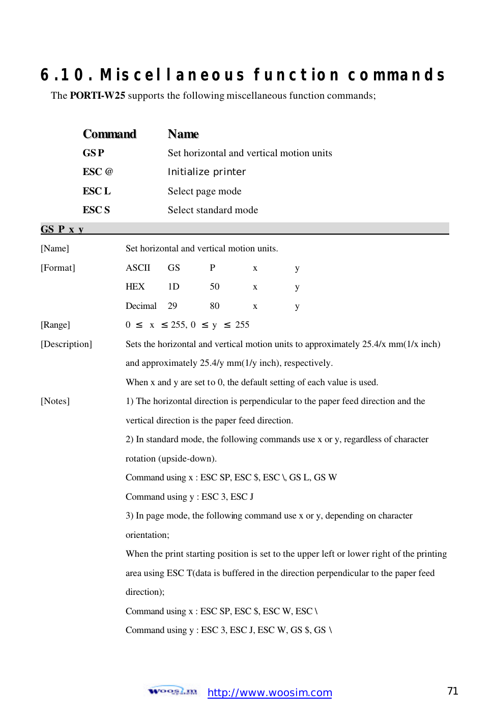  http://www.woosim.com 71                                6.10. Miscellaneous function commandsThe PORTI-W25 supports the following miscellaneous function commands;  CCoommmmaanndd    NNaammee  GS P    Set horizontal and vertical motion units ESC @     Initialize printer ESC L    Select page mode ESC S    Select standard mode GS P x y                                                                                           [Name]    Set horizontal and vertical motion units. [Format]    ASCII GS P  x  y     HEX 1D  50  x  y     Decimal  29  80  x  y [Range]    0  ≤  x  ≤ 255, 0  ≤ y  ≤ 255 [Description] Sets the horizontal and vertical motion units to approximately 25.4/x mm(1/x inch)      and approximately 25.4/y mm(1/y inch), respectively.     When x and y are set to 0, the default setting of each value is used.   [Notes]    1) The horizontal direction is perpendicular to the paper feed direction and the         vertical direction is the paper feed direction.     2) In standard mode, the following commands use x or y, regardless of character       rotation (upside-down).     Command using x : ESC SP, ESC $, ESC \, GS L, GS W       Command using y : ESC 3, ESC J       3) In page mode, the following command use x or y, depending on character       orientation;     When the print starting position is set to the upper left or lower right of the printing     area using ESC T(data is buffered in the direction perpendicular to the paper feed       direction);     Command using x : ESC SP, ESC $, ESC W, ESC \     Command using y : ESC 3, ESC J, ESC W, GS $, GS \ 