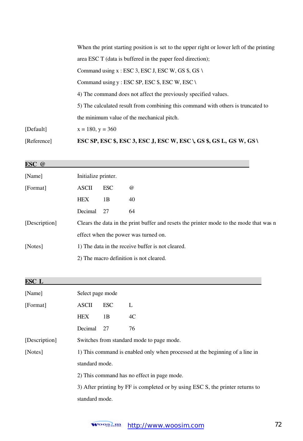  http://www.woosim.com 72                                When the print starting position is set to the upper right or lower left of the printing     area ESC T (data is buffered in the paper feed direction);     Command using x : ESC 3, ESC J, ESC W, GS $, GS \     Command using y : ESC SP, ESC $, ESC W, ESC \   4) The command does not affect the previously specified values.     5) The calculated result from combining this command with others is truncated to     the minimum value of the mechanical pitch.   [Default]    x = 180, y = 360   [Reference] ESC SP, ESC $, ESC 3, ESC J, ESC W, ESC \, GS $, GS L, GS W, GS \    ESC @                                                                       [Name]    Initialize printer.   [Format]    ASCII ESC @     HEX 1B  40     Decimal  27  64 [Description] Clears the data in the print buffer and resets the printer mode to the mode that was n    effect when the power was turned on.   [Notes]    1) The data in the receive buffer is not cleared.     2) The macro definition is not cleared.    ESC L                                                                            [Name]    Select page mode   [Format]    ASCII ESC L     HEX 1B 4C Decimal  27  76 [Description] Switches from standard mode to page mode. [Notes]    1) This command is enabled only when processed at the beginning of a line in         standard mode.       2) This command has no effect in page mode.       3) After printing by FF is completed or by using ESC S, the printer returns to         standard mode. 