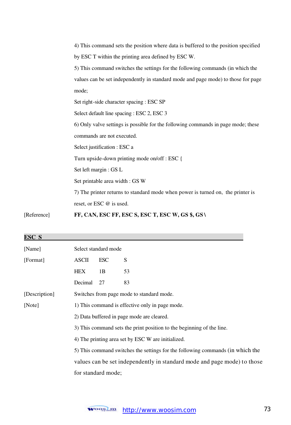  http://www.woosim.com 73                                      4) This command sets the position where data is buffered to the position specified        by ESC T within the printing area defined by ESC W.       5) This command switches the settings for the following commands (in which the        values can be set independently in standard mode and page mode) to those for page        mode;       Set right-side character spacing : ESC SP         Select default line spacing : ESC 2, ESC 3         6) Only valve settings is possible for the following commands in page mode; these        commands are not executed.       Select justification : ESC a       Turn upside-down printing mode on/off : ESC {       Set left margin : GS L       Set printable area width : GS W       7) The printer returns to standard mode when power is turned on, the printer is       reset, or ESC @ is used.   [Reference] FF, CAN, ESC FF, ESC S, ESC T, ESC W, GS $, GS \    ESC S                                                                          [Name]    Select standard mode [Format]    ASCII ESC S     HEX 1B  53     Decimal  27  83 [Description] Switches from page mode to standard mode. [Note]    1) This command is effective only in page mode.     2) Data buffered in page mode are cleared.     3) This command sets the print position to the beginning of the line.     4) The printing area set by ESC W are initialized.     5) This command switches the settings for the following commands (in which the      values can be set independently in standard mode and page mode) to those     for standard mode;    