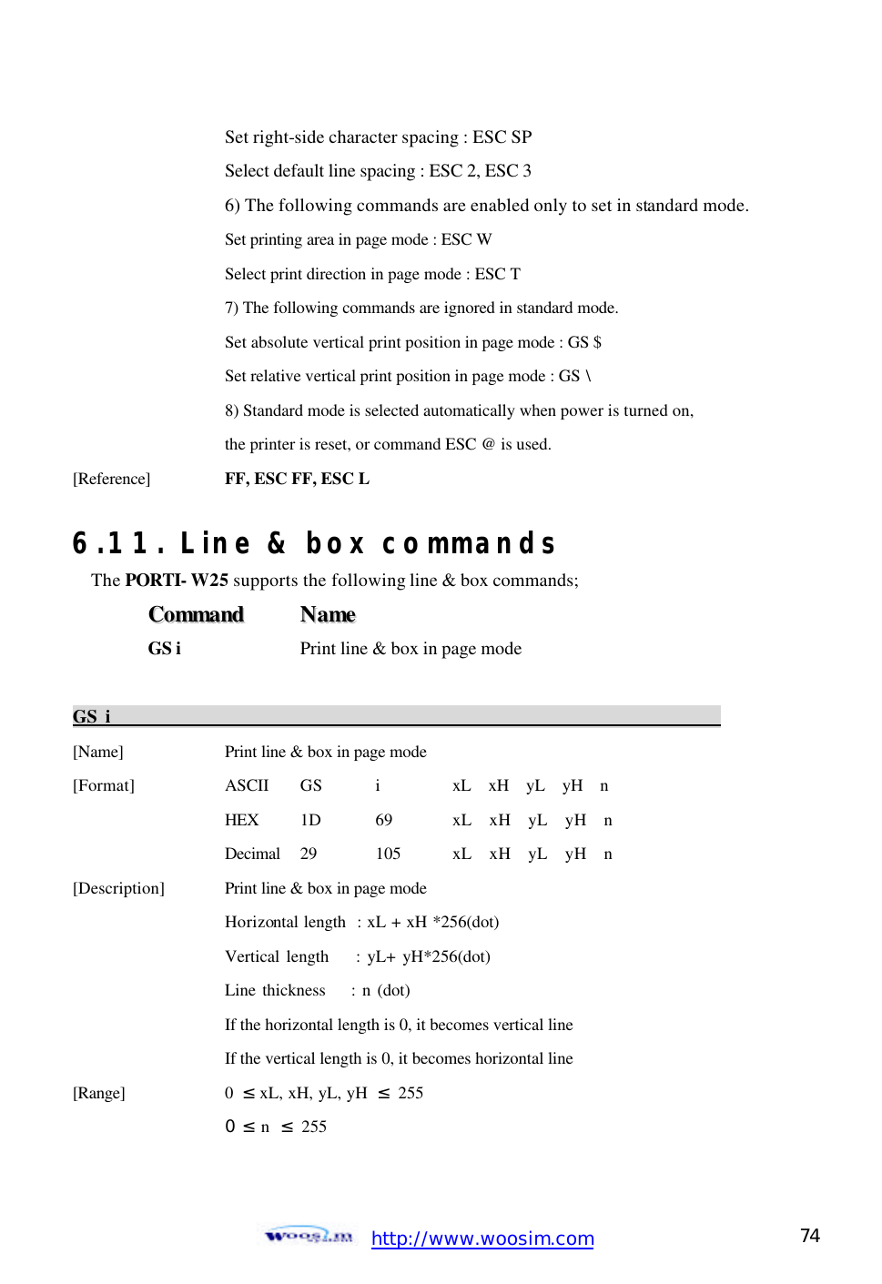  http://www.woosim.com 74                                    Set right-side character spacing : ESC SP       Select default line spacing : ESC 2, ESC 3       6) The following commands are enabled only to set in standard mode.       Set printing area in page mode : ESC W       Select print direction in page mode : ESC T       7) The following commands are ignored in standard mode.       Set absolute vertical print position in page mode : GS $       Set relative vertical print position in page mode : GS \       8) Standard mode is selected automatically when power is turned on,       the printer is reset, or command ESC @ is used. [Reference] FF, ESC FF, ESC L    6.11. Line &amp; box commands The PORTI- W25 supports the following line &amp; box commands; CCoommmmaanndd    NNaammee  GS i  Print line &amp; box in page mode  GS i                                                                         [Name]    Print line &amp; box in page mode [Format]    ASCII GS i   xL  xH  yL  yH  n       HEX 1D  69  xL  xH  yL  yH  n     Decimal  29  105  xL  xH  yL  yH  n [Description] Print line &amp; box in page mode Horizontal length  : xL + xH *256(dot) Vertical length    : yL+ yH*256(dot)     Line thickness    : n (dot)       If the horizontal length is 0, it becomes vertical line     If the vertical length is 0, it becomes horizontal line [Range]    0  ≤ xL, xH, yL, yH  ≤ 255     0  ≤ n  ≤ 255 