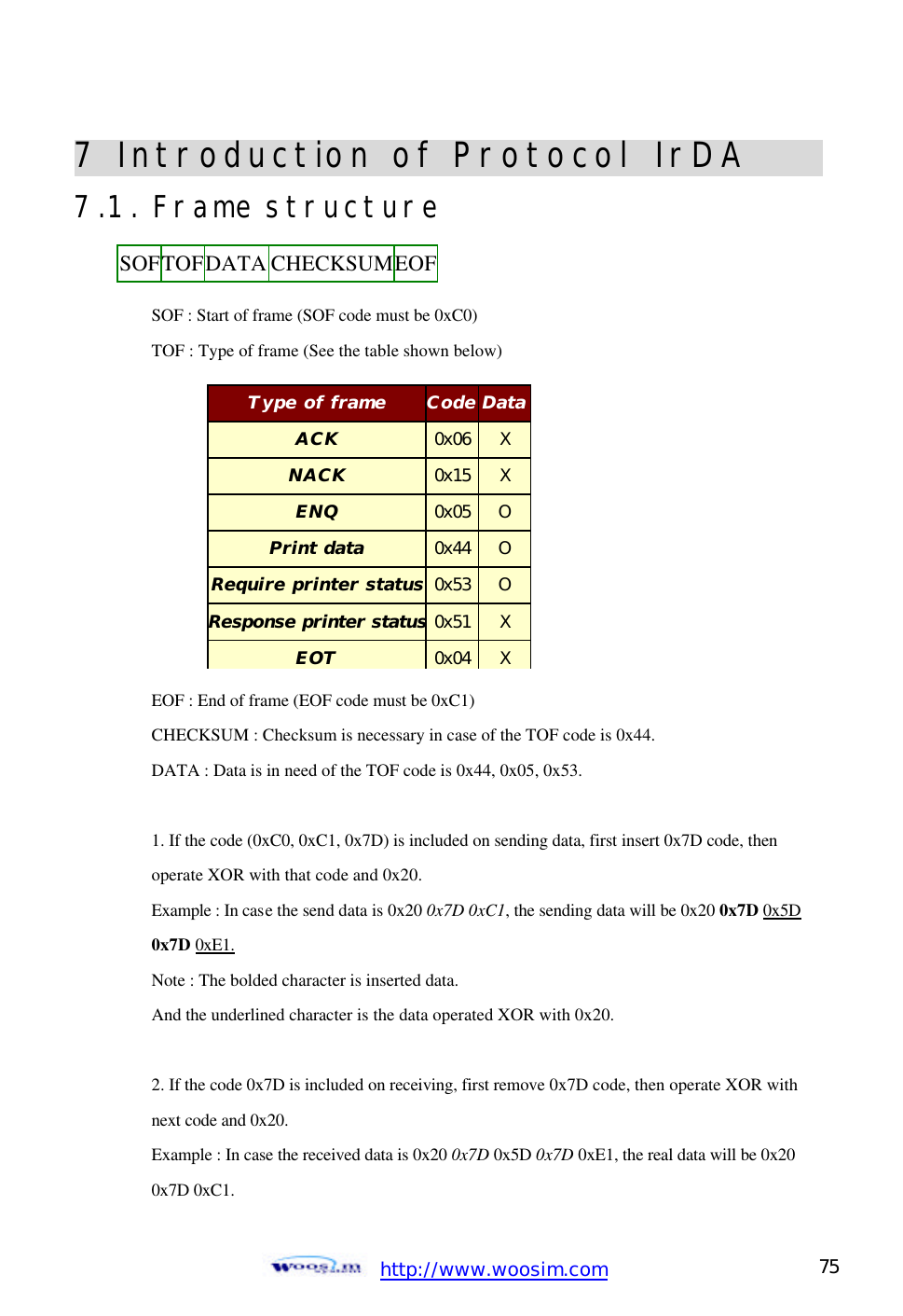  http://www.woosim.com 75                                7 Introduction of Protocol IrDA                    7.1. Frame structure    SOF : Start of frame (SOF code must be 0xC0)    TOF : Type of frame (See the table shown below)               EOF : End of frame (EOF code must be 0xC1)    CHECKSUM : Checksum is necessary in case of the TOF code is 0x44.    DATA : Data is in need of the TOF code is 0x44, 0x05, 0x53.    1. If the code (0xC0, 0xC1, 0x7D) is included on sending data, first insert 0x7D code, then   operate XOR with that code and 0x20.   Example : In case the send data is 0x20 0x7D 0xC1, the sending data will be 0x20 0x7D 0x5D  0x7D 0xE1.   Note : The bolded character is inserted data.   And the underlined character is the data operated XOR with 0x20.    2. If the code 0x7D is included on receiving, first remove 0x7D code, then operate XOR with  next code and 0x20.   Example : In case the received data is 0x20 0x7D 0x5D 0x7D 0xE1, the real data will be 0x20   0x7D 0xC1.   SOF TOF DATA CHECKSUM EOF  Type of frame Code Data ACK 0x06 X NACK 0x15 X ENQ 0x05 O Print data 0x44 O Require printer status 0x53 O Response printer status0x51 X EOT 0x04 X 