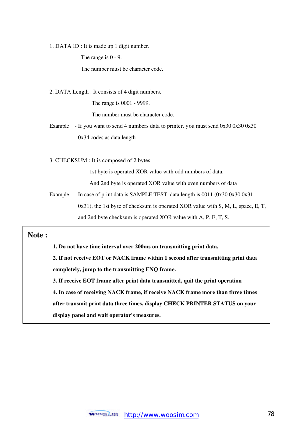  http://www.woosim.com 78                                1. DATA ID : It is made up 1 digit number. The range is 0 - 9.   The number must be character code.    2. DATA Length : It consists of 4 digit numbers.   The range is 0001 - 9999.   The number must be character code.   Example   - If you want to send 4 numbers data to printer, you must send 0x30 0x30 0x30 0x34 codes as data length.    3. CHECKSUM : It is composed of 2 bytes. 1st byte is operated XOR value with odd numbers of data.   And 2nd byte is operated XOR value with even numbers of data   Example  - In case of print data is SAMPLE TEST, data length is 0011 (0x30 0x30 0x31   0x31), the 1st byte of checksum is operated XOR value with S, M, L, space, E, T, and 2nd byte checksum is operated XOR value with A, P, E, T, S.    Note :   1. Do not have time interval over 200ms on transmitting print data.   2. If not receive EOT or NACK frame within 1 second after transmitting print data    completely, jump to the transmitting ENQ frame.    3. If receive EOT frame after print data transmitted, quit the print operation    4. In case of receiving NACK frame, if receive NACK frame more than three times   after transmit print data three times, display CHECK PRINTER STATUS on your    display panel and wait operator&apos;s measures.   