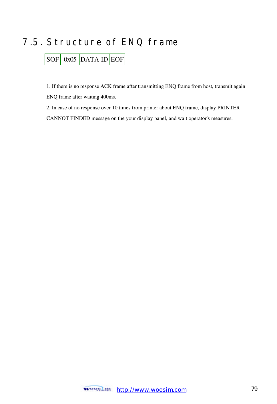  http://www.woosim.com 79                                7.5. Structure of ENQ frame    1. If there is no response ACK frame after transmitting ENQ frame from host, transmit again  ENQ frame after waiting 400ms.   2. In case of no response over 10 times from printer about ENQ frame, display PRINTER   CANNOT FINDED message on the your display panel, and wait operator&apos;s measures.  SOF 0x05 DATA ID EOF  