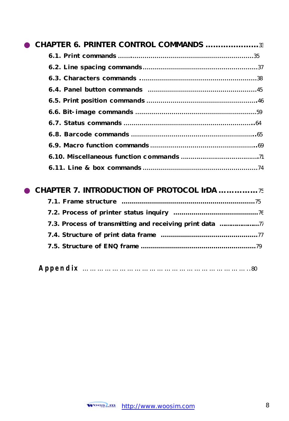  http://www.woosim.com 8                                ● CHAPTER 6. PRINTER CONTROL COMMANDS …………………336.1. Print commands …….……………………………………………………35 6.2. Line spacing commands…………………………………………………376.3. Characters commands .…………………………………………………38 6.4. Panel button commands  ………………………………………………45 6.5. Print position commands ……………………………………………….466.6. Bit-image commands ……………………………………………………59 6.7. Status commands ………………………………………………………..64 6.8. Barcode commands ……………………………………………………..65 6.9. Macro function commands ……………………………………………..696.10. Miscellaneous function commands ………………………………….716.11. Line &amp; box commands …………………………………………………74 ● CHAPTER 7. INTRODUCTION OF PROTOCOL IrDA ……………757.1. Frame structure  …………………………………………………………75 7.2. Process of printer status inquiry  ……………………………………767.3. Process of transmitting and receiving print data  …………………777.4. Structure of print data frame  …………………………………………777.5. Structure of ENQ frame …………………………………………………79  Appendix …………………………………………………………..80    