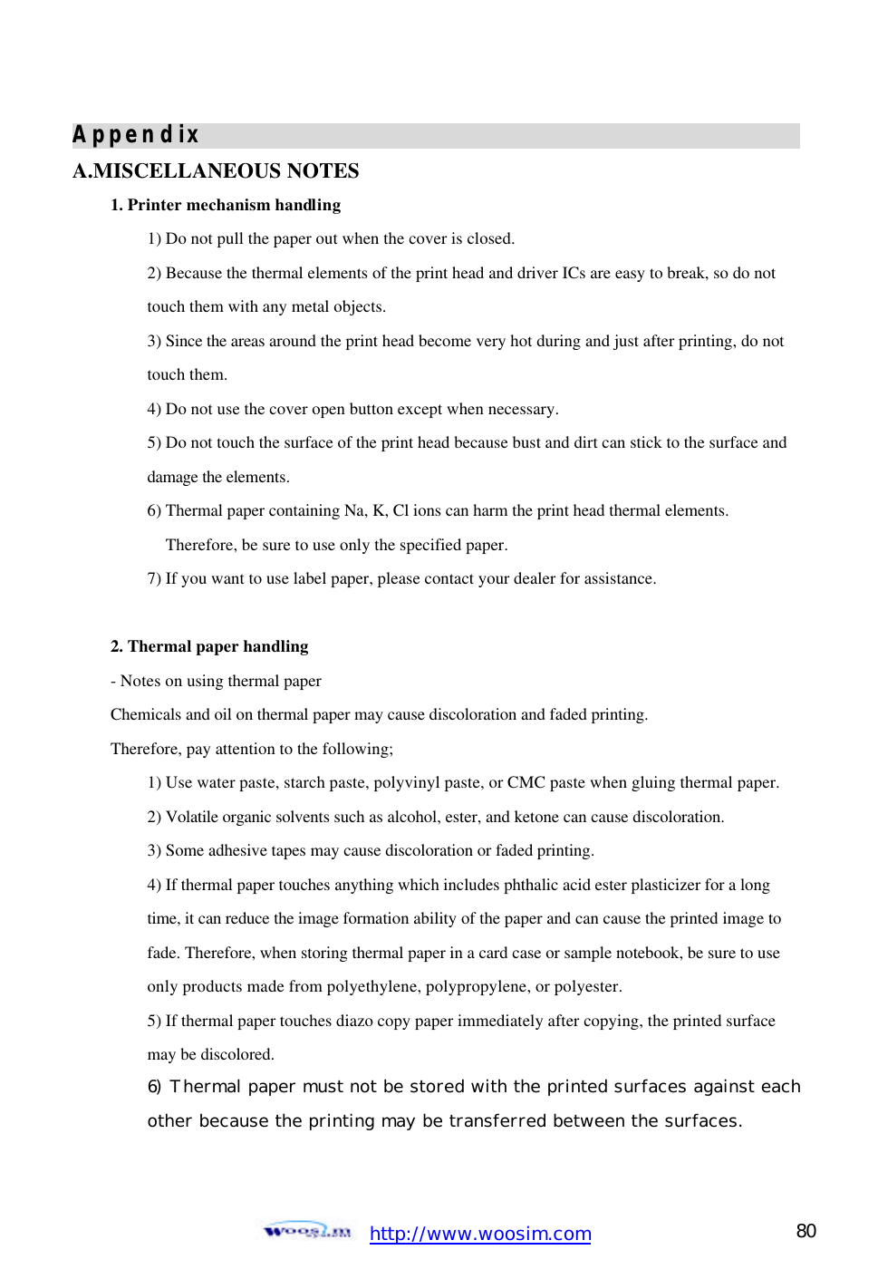  http://www.woosim.com 80                                Appendix                                                  A.MISCELLANEOUS NOTES   1. Printer mechanism handling   1) Do not pull the paper out when the cover is closed. 2) Because the thermal elements of the print head and driver ICs are easy to break, so do not   touch them with any metal objects.   3) Since the areas around the print head become very hot during and just after printing, do not  touch them.   4) Do not use the cover open button except when necessary.   5) Do not touch the surface of the print head because bust and dirt can stick to the surface and  damage the elements.   6) Thermal paper containing Na, K, Cl ions can harm the print head thermal elements. Therefore, be sure to use only the specified paper.   7) If you want to use label paper, please contact your dealer for assistance.    2. Thermal paper handling   - Notes on using thermal paper   Chemicals and oil on thermal paper may cause discoloration and faded printing.   Therefore, pay attention to the following;   1) Use water paste, starch paste, polyvinyl paste, or CMC paste when gluing thermal paper.  2) Volatile organic solvents such as alcohol, ester, and ketone can cause discoloration.   3) Some adhesive tapes may cause discoloration or faded printing.   4) If thermal paper touches anything which includes phthalic acid ester plasticizer for a long   time, it can reduce the image formation ability of the paper and can cause the printed image to fade. Therefore, when storing thermal paper in a card case or sample notebook, be sure to use only products made from polyethylene, polypropylene, or polyester. 5) If thermal paper touches diazo copy paper immediately after copying, the printed surface  may be discolored.   6)  Thermal paper must not be stored with the printed surfaces against each other because the printing may be transferred between the surfaces. 