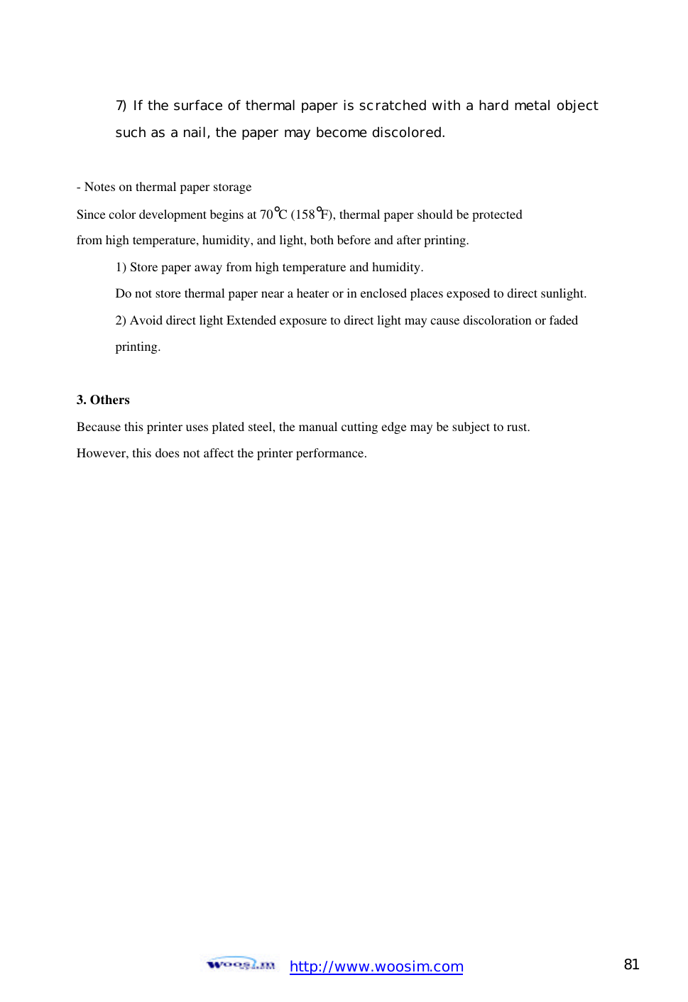  http://www.woosim.com 81                                7)  If the surface of thermal paper is scratched with a hard metal object  such as a nail, the paper may become discolored.   - Notes on thermal paper storage   Since color development begins at 70°C (158°F), thermal paper should be protected   from high temperature, humidity, and light, both before and after printing.   1) Store paper away from high temperature and humidity.   Do not store thermal paper near a heater or in enclosed places exposed to direct sunlight.   2) Avoid direct light Extended exposure to direct light may cause discoloration or faded   printing.    3. Others Because this printer uses plated steel, the manual cutting edge may be subject to rust.   However, this does not affect the printer performance.      