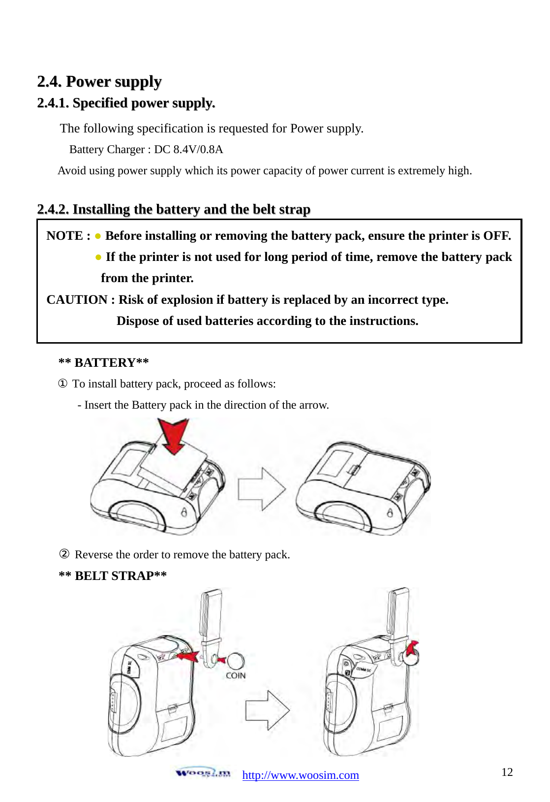  http://www.woosim.com 1222..44..  PPoowweerr  ssuuppppllyy    22..44..11..  SSppeecciiffiieedd  ppoowweerr  ssuuppppllyy..      22..44..22..  IInnssttaalllliinngg  tthhee  bbaatttteerryy  aanndd  tthhee  bbeelltt  ssttrraapp                                ** BATTERY** ① To install battery pack, proceed as follows: - Insert the Battery pack in the direction of the arrow.       ② Reverse the order to remove the battery pack. ** BELT STRAP**  NOTE : ● Before installing or removing the battery pack, ensure the printer is OFF. ● If the printer is not used for long period of time, remove the battery pack from the printer. CAUTION : Risk of explosion if battery is replaced by an incorrect type. Dispose of used batteries according to the instructions.   The following specification is requested for Power supply. Battery Charger : DC 8.4V/0.8A Avoid using power supply which its power capacity of power current is extremely high. 