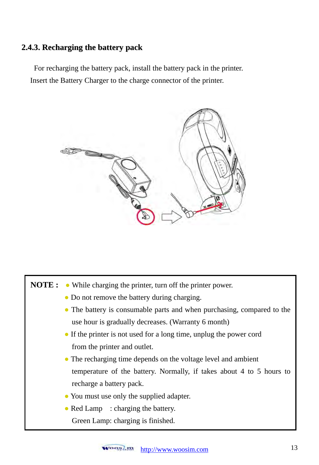 http://www.woosim.com 1322..44..33..  RReecchhaarrggiinngg  tthhee  bbaatttteerryy  ppaacckk                                For recharging the battery pack, install the battery pack in the printer. Insert the Battery Charger to the charge connector of the printer.                   NOTE :  ● While charging the printer, turn off the printer power. ● Do not remove the battery during charging. ● The battery is consumable parts and when purchasing, compared to the use hour is gradually decreases. (Warranty 6 month) ● If the printer is not used for a long time, unplug the power cord     from the printer and outlet. ● The recharging time depends on the voltage level and ambient   temperature of the battery. Normally, if takes about 4 to 5 hours to recharge a battery pack. ● You must use only the supplied adapter. ● Red Lamp    : charging the battery. Green Lamp: charging is finished.  