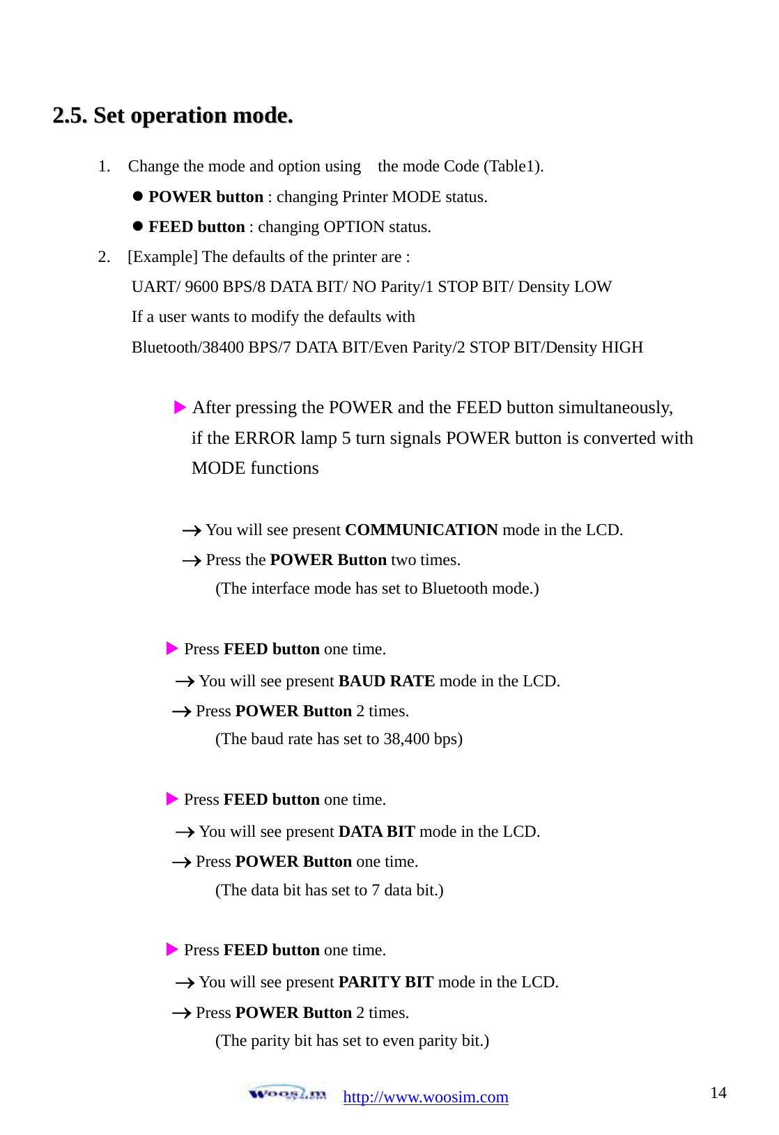  http://www.woosim.com 1422..55..  SSeett  ooppeerraattiioonn  mmooddee..                                1. Change the mode and option using    the mode Code (Table1). z POWER button : changing Printer MODE status. z FEED button : changing OPTION status.   2.  [Example] The defaults of the printer are :  UART/ 9600 BPS/8 DATA BIT/ NO Parity/1 STOP BIT/ Density LOW If a user wants to modify the defaults with   Bluetooth/38400 BPS/7 DATA BIT/Even Parity/2 STOP BIT/Density HIGH  X After pressing the POWER and the FEED button simultaneously,               if the ERROR lamp 5 turn signals POWER button is converted with   MODE functions    &rarr; You will see present COMMUNICATION mode in the LCD.       &rarr; Press the POWER Button two times.           (The interface mode has set to Bluetooth mode.)  X Press FEED button one time. &rarr; You will see present BAUD RATE mode in the LCD. &rarr; Press POWER Button 2 times.           (The baud rate has set to 38,400 bps)  X Press FEED button one time. &rarr; You will see present DATA BIT mode in the LCD. &rarr; Press POWER Button one time.           (The data bit has set to 7 data bit.)  X Press FEED button one time. &rarr; You will see present PARITY BIT mode in the LCD. &rarr; Press POWER Button 2 times.           (The parity bit has set to even parity bit.) 