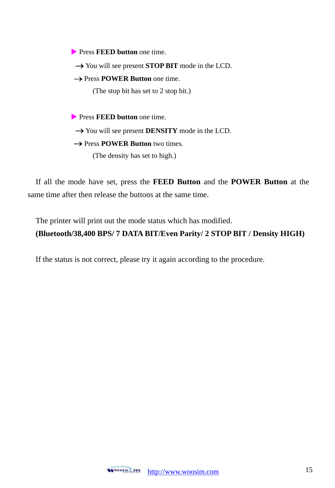 http://www.woosim.com 15                               X Press FEED button one time. &rarr; You will see present STOP BIT mode in the LCD. &rarr; Press POWER Button one time.           (The stop bit has set to 2 stop bit.)  X Press FEED button one time. &rarr; You will see present DENSITY mode in the LCD. &rarr; Press POWER Button two times.           (The density has set to high.)  If all the mode have set, press the FEED Button and the POWER Button at the same time after then release the buttons at the same time.  The printer will print out the mode status which has modified. (Bluetooth/38,400 BPS/ 7 DATA BIT/Even Parity/ 2 STOP BIT / Density HIGH)  If the status is not correct, please try it again according to the procedure.   