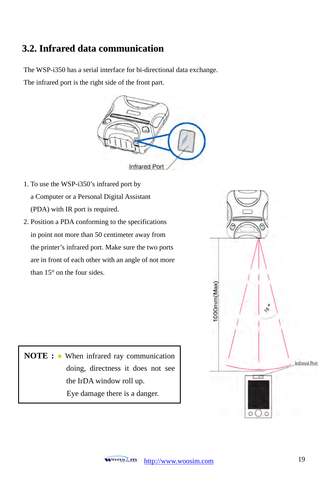 http://www.woosim.com 1933..22..  IInnffrraarreedd  ddaattaa  ccoommmmuunniiccaattiioonn                               The WSP-i350 has a serial interface for bi-directional data exchange. The infrared port is the right side of the front part.        1. To use the WSP-i350&rsquo;s infrared port by     a Computer or a Personal Digital Assistant   (PDA) with IR port is required. 2. Position a PDA conforming to the specifications   in point not more than 50 centimeter away from   the printer&rsquo;s infrared port. Make sure the two ports   are in front of each other with an angle of not more   than 15&deg; on the four sides.       NOTE : ● When infrared ray communication doing, directness it does not see the IrDA window roll up. Eye damage there is a danger. 