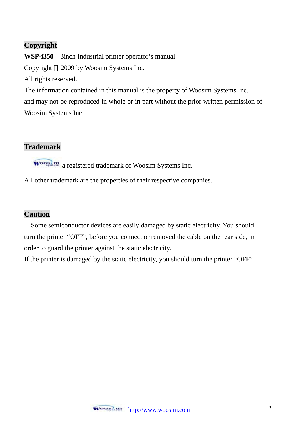  http://www.woosim.com 2                               CCooppyyrriigghhtt  WSP-i350  3inch Industrial printer operator&rsquo;s manual. Copyright ⓒ2009 by Woosim Systems Inc. All rights reserved. The information contained in this manual is the property of Woosim Systems Inc. and may not be reproduced in whole or in part without the prior written permission of Woosim Systems Inc.   Trademark a registered trademark of Woosim Systems Inc. All other trademark are the properties of their respective companies.   Caution Some semiconductor devices are easily damaged by static electricity. You should turn the printer &ldquo;OFF&rdquo;, before you connect or removed the cable on the rear side, in order to guard the printer against the static electricity.   If the printer is damaged by the static electricity, you should turn the printer &ldquo;OFF&rdquo;   