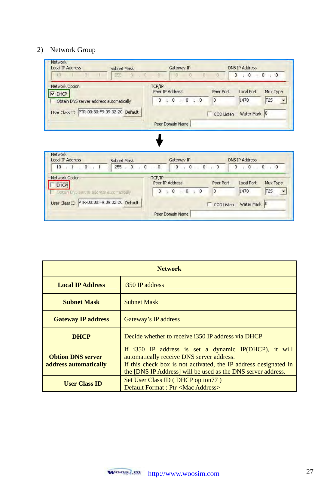  http://www.woosim.com 272) Network Group                     Network Local IP Address  i350 IP address Subnet Mask  Subnet Mask Gateway IP address  Gateway&rsquo;s IP address DHCP  Decide whether to receive i350 IP address via DHCP Obtion DNS server   address automatically If i350 IP address is set a dynamic IP(DHCP), it will automatically receive DNS server address. If this check box is not activated, the IP address designated in the [DNS IP Address] will be used as the DNS server address. User Class ID  Set User Class ID ( DHCP option77 ) Default Format : Ptr-<Mac Address>   