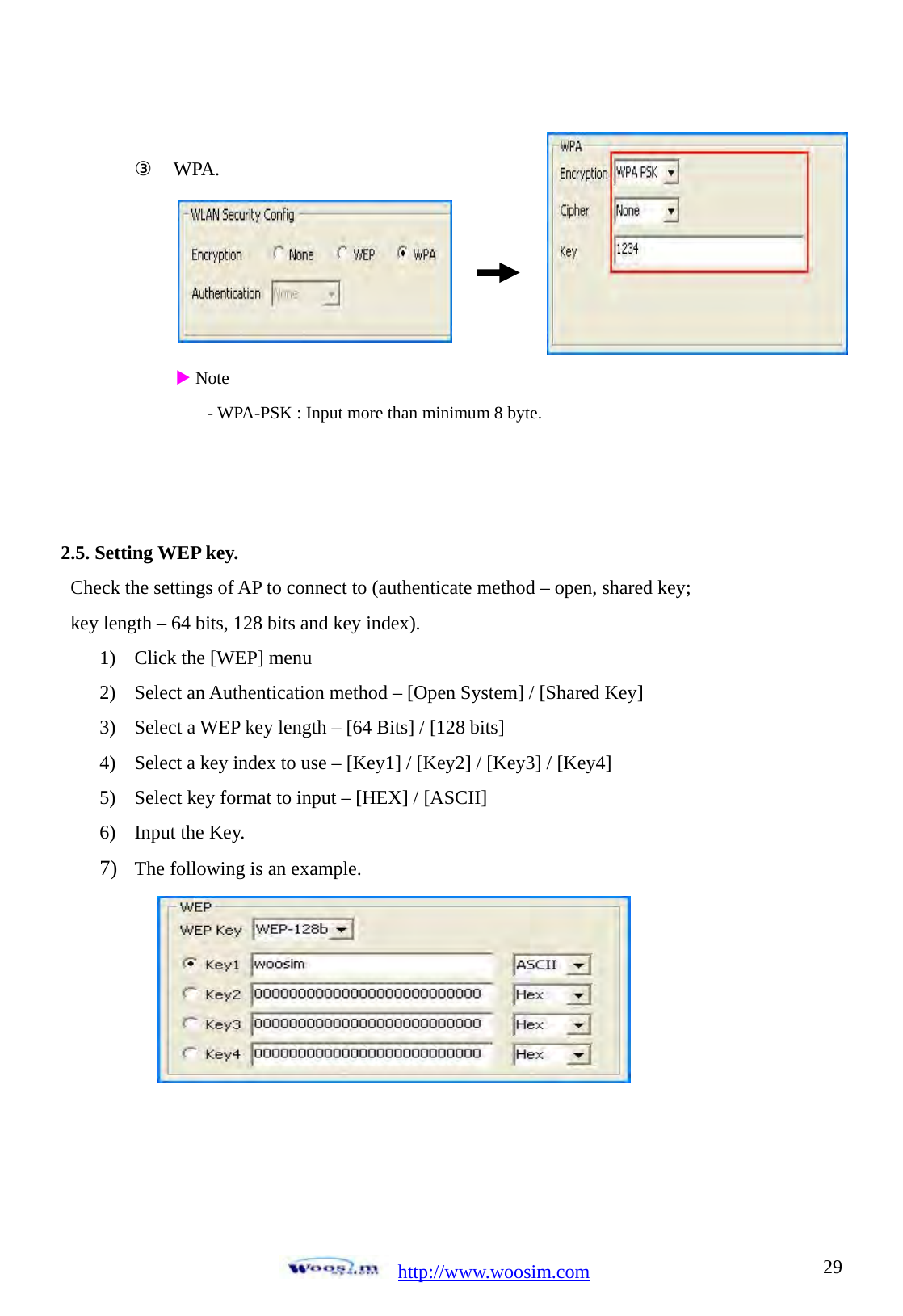  http://www.woosim.com 29 ③ WPA.                 X Note - WPA-PSK : Input more than minimum 8 byte.    2.5. Setting WEP key. Check the settings of AP to connect to (authenticate method &ndash; open, shared key;   key length &ndash; 64 bits, 128 bits and key index). 1) Click the [WEP] menu 2) Select an Authentication method &ndash; [Open System] / [Shared Key] 3) Select a WEP key length &ndash; [64 Bits] / [128 bits] 4) Select a key index to use &ndash; [Key1] / [Key2] / [Key3] / [Key4] 5) Select key format to input &ndash; [HEX] / [ASCII] 6) Input the Key. 7) The following is an example.   
