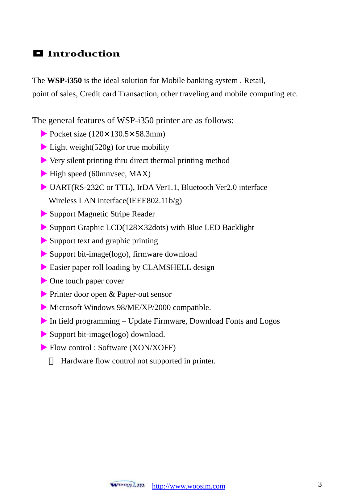  http://www.woosim.com 3                                Introduction  The WSP-i350 is the ideal solution for Mobile banking system , Retail, point of sales, Credit card Transaction, other traveling and mobile computing etc.  The general features of WSP-i350 printer are as follows: X Pocket size (120&times;130.5&times;58.3mm) X Light weight(520g) for true mobility X Very silent printing thru direct thermal printing method X High speed (60mm/sec, MAX) X UART(RS-232C or TTL), IrDA Ver1.1, Bluetooth Ver2.0 interface     Wireless LAN interface(IEEE802.11b/g) X Support Magnetic Stripe Reader X Support Graphic LCD(128&times;32dots) with Blue LED Backlight X Support text and graphic printing X Support bit-image(logo), firmware download X Easier paper roll loading by CLAMSHELL design X One touch paper cover   X Printer door open &amp; Paper-out sensor X Microsoft Windows 98/ME/XP/2000 compatible. X In field programming &ndash; Update Firmware, Download Fonts and Logos X Support bit-image(logo) download. X Flow control : Software (XON/XOFF) ※  Hardware flow control not supported in printer.       