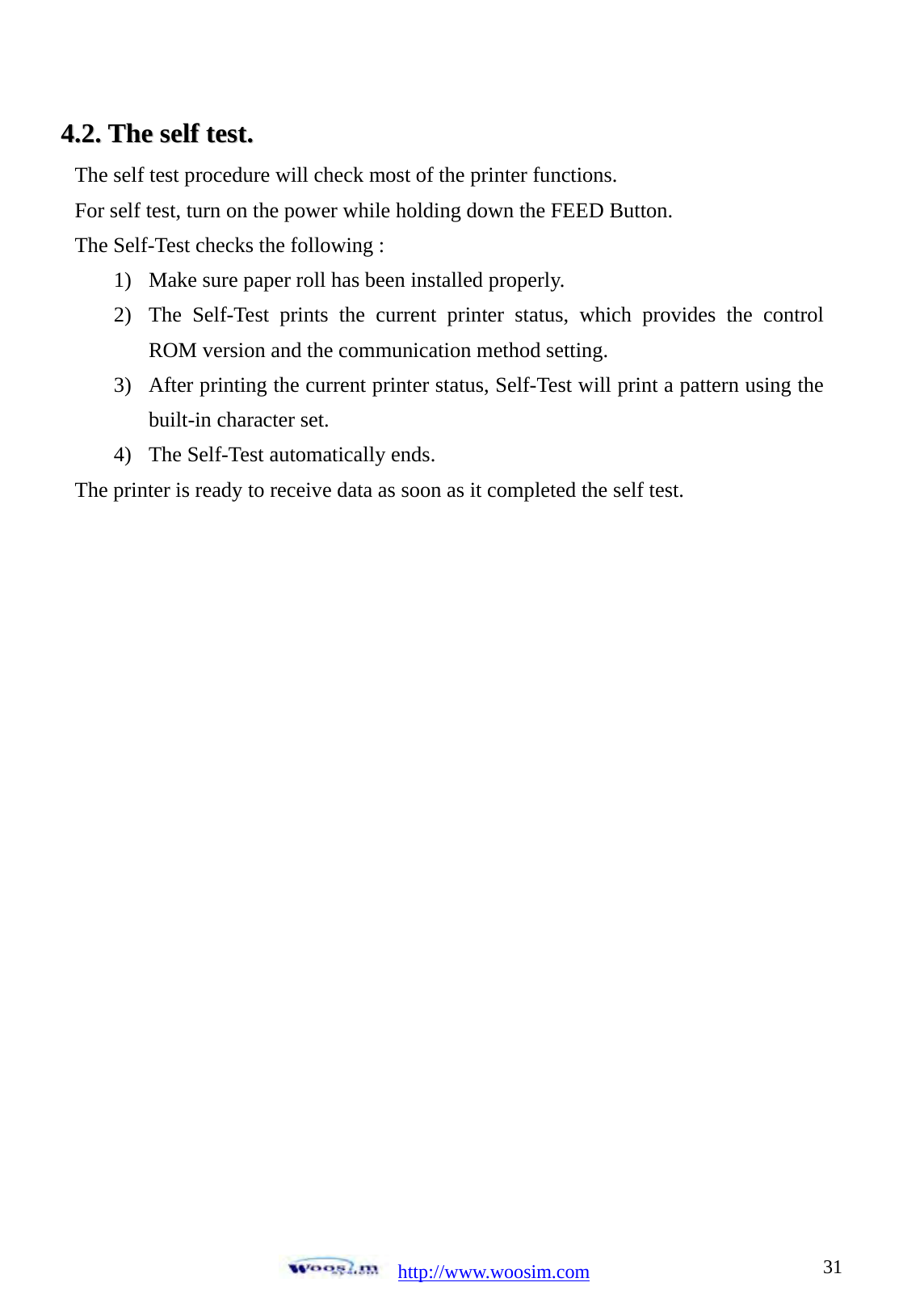  http://www.woosim.com 3144..22..  TThhee  sseellff  tteesstt..                                The self test procedure will check most of the printer functions. For self test, turn on the power while holding down the FEED Button.   The Self-Test checks the following : 1) Make sure paper roll has been installed properly. 2) The Self-Test prints the current printer status, which provides the control ROM version and the communication method setting. 3) After printing the current printer status, Self-Test will print a pattern using the built-in character set. 4) The Self-Test automatically ends. The printer is ready to receive data as soon as it completed the self test. 