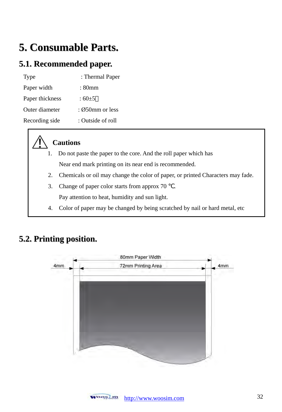  http://www.woosim.com 3255..  CCoonnssuummaabbllee  PPaarrttss..  55..11..  RReeccoommmmeennddeedd  ppaappeerr..                 55..22..  PPrriinnttiinngg  ppoossiittiioonn..              Type               : Thermal Paper Paper width         : 80mm Paper thickness      : 60&plusmn;5㎛ Outer diameter      : &Oslash;50mm or less Recording side      : Outside of roll  Cautions 1.    Do not paste the paper to the core. And the roll paper which has Near end mark printing on its near end is recommended. 2. Chemicals or oil may change the color of paper, or printed Characters may fade. 3. Change of paper color starts from approx 70 ℃.  Pay attention to heat, humidity and sun light. 4. Color of paper may be changed by being scratched by nail or hard metal, etc   