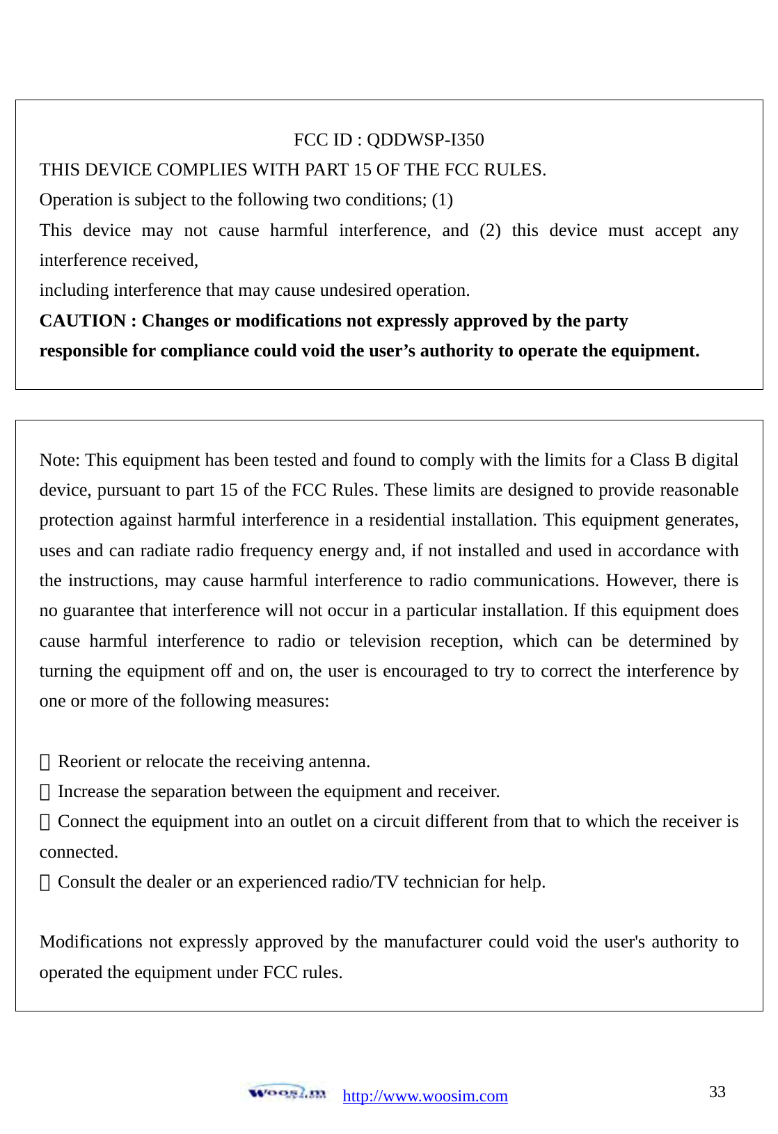  http://www.woosim.com 33FCC ID : QDDWSP-I350 THIS DEVICE COMPLIES WITH PART 15 OF THE FCC RULES.   Operation is subject to the following two conditions; (1) This device may not cause harmful interference, and (2) this device must accept any interference received, including interference that may cause undesired operation. CAUTION : Changes or modifications not expressly approved by the party responsible for compliance could void the user&rsquo;s authority to operate the equipment.  Note: This equipment has been tested and found to comply with the limits for a Class B digital device, pursuant to part 15 of the FCC Rules. These limits are designed to provide reasonable protection against harmful interference in a residential installation. This equipment generates, uses and can radiate radio frequency energy and, if not installed and used in accordance with the instructions, may cause harmful interference to radio communications. However, there is no guarantee that interference will not occur in a particular installation. If this equipment does cause harmful interference to radio or television reception, which can be determined by turning the equipment off and on, the user is encouraged to try to correct the interference by one or more of the following measures:    ㆍReorient or relocate the receiving antenna.   ㆍIncrease the separation between the equipment and receiver.   ㆍConnect the equipment into an outlet on a circuit different from that to which the receiver is connected.  ㆍConsult the dealer or an experienced radio/TV technician for help.    Modifications not expressly approved by the manufacturer could void the user's authority to operated the equipment under FCC rules.  