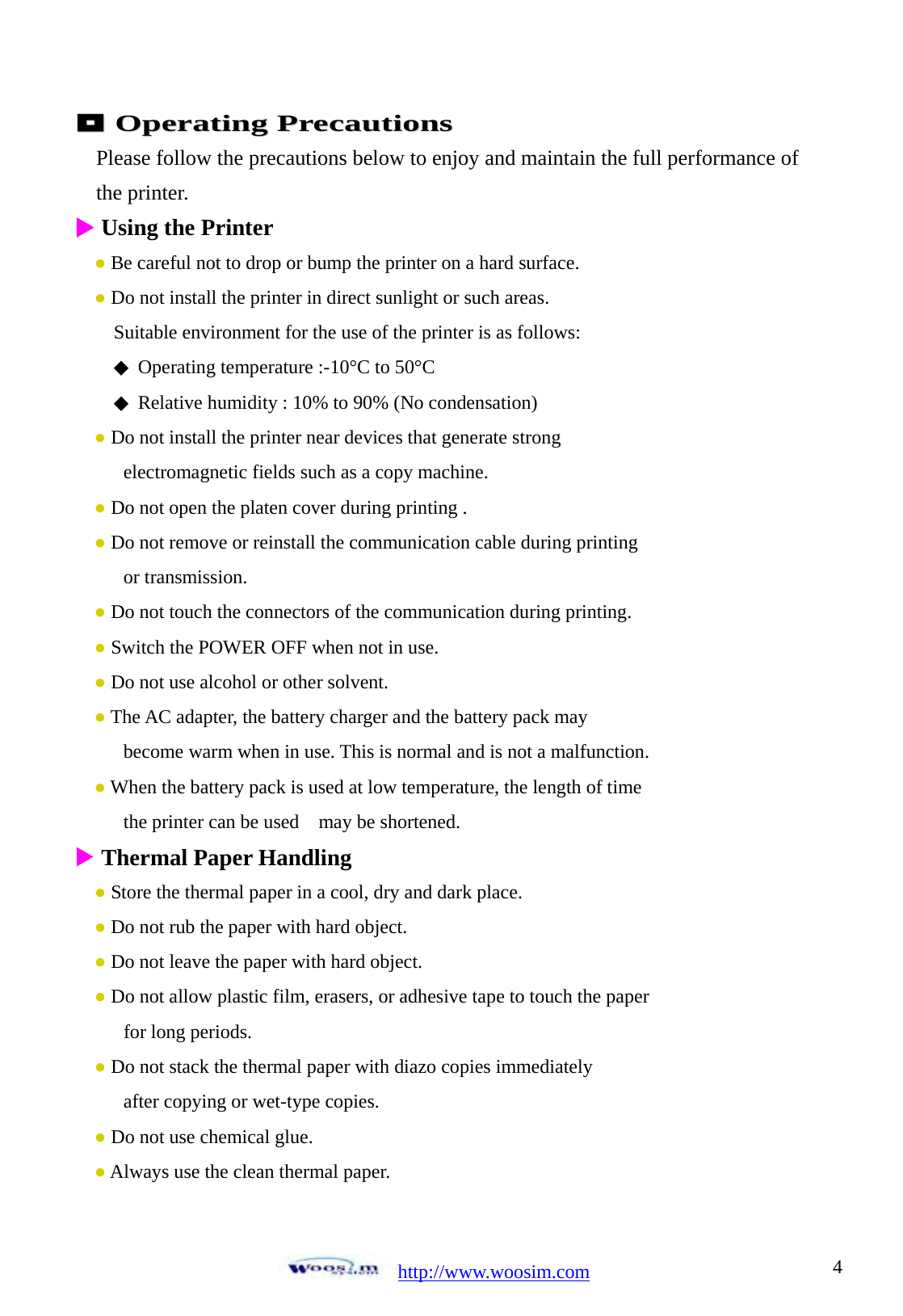  http://www.woosim.com 4                                 OOppeerraattiinngg  PPrreeccaauuttiioonnss Please follow the precautions below to enjoy and maintain the full performance of   the printer. X Using the Printer   ● Be careful not to drop or bump the printer on a hard surface. ● Do not install the printer in direct sunlight or such areas.     Suitable environment for the use of the printer is as follows:     Operating temperature :◆-10&deg;C to 50&deg;C          Relative humidity : 10% to ◆90% (No condensation) ● Do not install the printer near devices that generate strong         electromagnetic fields such as a copy machine. ● Do not open the platen cover during printing . ● Do not remove or reinstall the communication cable during printing      or transmission. ● Do not touch the connectors of the communication during printing. ● Switch the POWER OFF when not in use. ● Do not use alcohol or other solvent. ● The AC adapter, the battery charger and the battery pack may       become warm when in use. This is normal and is not a malfunction. ● When the battery pack is used at low temperature, the length of time    the printer can be used  may be shortened. X Thermal Paper Handling    ● Store the thermal paper in a cool, dry and dark place. ● Do not rub the paper with hard object. ● Do not leave the paper with hard object. ● Do not allow plastic film, erasers, or adhesive tape to touch the paper    for long periods. ● Do not stack the thermal paper with diazo copies immediately      after copying or wet-type copies. ● Do not use chemical glue. ● Always use the clean thermal paper.  